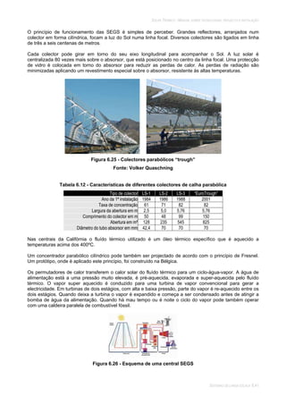 SOLAR TÉRMICO - MANUAL SOBRE TECNOLOGIAS, PROJECTO E INSTALAÇÃO
SISTEMAS DE LARGA ESCALA 6.41
O princípio de funcionamento das SEGS é simples de perceber. Grandes reflectores, arranjados num
colector em forma cilíndrica, focam a luz do Sol numa linha focal. Diversos colectores são ligados em linha
de três a seis centenas de metros.
Cada colector pode girar em torno do seu eixo longitudinal para acompanhar o Sol. A luz solar é
centralizada 80 vezes mais sobre o absorsor, que está posicionado no centro da linha focal. Uma protecção
de vidro é colocada em torno do absorsor para reduzir as perdas de calor. As perdas de radiação são
minimizadas aplicando um revestimento especial sobre o absorsor, resistente às altas temperaturas.
Figura 6.25 - Colectores parabólicos “trough”
Fonte: Volker Quaschning
Tabela 6.12 - Características de diferentes colectores de calha parabólica
Tipo de colector LS-1 LS-2 LS-3 “EuroTrough”
Ano da 1ª instalação 1984 1986 1988 2001
Taxa de concentração 61 71 82 82
Largura da abertura em m 2,5 5,0 5,76 5,76
Comprimento do colector em m 50 48 99 150
Abertura em m² 128 235 545 825
Diâmetro do tubo absorsor em mm 42,4 70 70 70
Nas centrais da Califórnia o fluído térmico utilizado é um óleo térmico específico que é aquecido a
temperaturas acima dos 400ºC.
Um concentrador parabólico cilíndrico pode também ser projectado de acordo com o princípio de Fresnel.
Um protótipo, onde é aplicado este princípio, foi construído na Bélgica.
Os permutadores de calor transferem o calor solar do fluído térmico para um ciclo-água-vapor. A água de
alimentação está a uma pressão muito elevada, é pré-aquecida, evaporada e super-aquecida pelo fluído
térmico. O vapor super aquecido é conduzido para uma turbina de vapor convencional para gerar a
electricidade. Em turbinas de dois estágios, com alta e baixa pressão, parte do vapor é re-aquecido entre os
dois estágios. Quando deixa a turbina o vapor é expandido e começa a ser condensado antes de atingir a
bomba de água da alimentação. Quando há mau tempo ou é noite o ciclo do vapor pode também operar
com uma caldeira paralela de combustível fóssil.
Figura 6.26 - Esquema de uma central SEGS
 