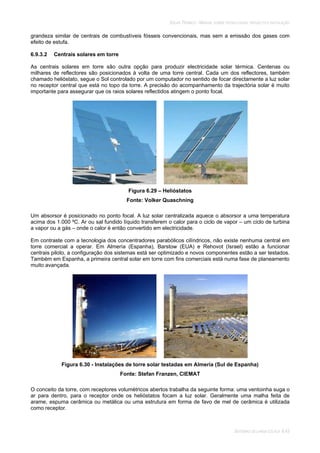 SOLAR TÉRMICO - MANUAL SOBRE TECNOLOGIAS, PROJECTO E INSTALAÇÃO
SISTEMAS DE LARGA ESCALA 6.43
grandeza similar de centrais de combustíveis fósseis convencionais, mas sem a emissão dos gases com
efeito de estufa.
6.9.3.2 Centrais solares em torre
As centrais solares em torre são outra opção para produzir electricidade solar térmica. Centenas ou
milhares de reflectores são posicionados à volta de uma torre central. Cada um dos reflectores, também
chamado helióstato, segue o Sol controlado por um computador no sentido de focar directamente a luz solar
no receptor central que está no topo da torre. A precisão do acompanhamento da trajectória solar é muito
importante para assegurar que os raios solares reflectidos atingem o ponto focal.
Figura 6.29 – Helióstatos
Fonte: Volker Quaschning
Um absorsor é posicionado no ponto focal. A luz solar centralizada aquece o absorsor a uma temperatura
acima dos 1.000 ºC. Ar ou sal fundido líquido transferem o calor para o ciclo de vapor – um ciclo de turbina
a vapor ou a gás – onde o calor é então convertido em electricidade.
Em contraste com a tecnologia dos concentradores parabólicos cilíndricos, não existe nenhuma central em
torre comercial a operar. Em Almería (Espanha), Barstow (EUA) e Rehovot (Israel) estão a funcionar
centrais piloto, a configuração dos sistemas está ser optimizado e novos componentes estão a ser testados.
Também em Espanha, a primeira central solar em torre com fins comerciais está numa fase de planeamento
muito avançada.
Figura 6.30 - Instalações de torre solar testadas em Almería (Sul de Espanha)
Fonte: Stefan Franzen, CIEMAT
O conceito da torre, com receptores volumétricos abertos trabalha da seguinte forma: uma ventoinha suga o
ar para dentro, para o receptor onde os helióstatos focam a luz solar. Geralmente uma malha feita de
arame, espuma cerâmica ou metálica ou uma estrutura em forma de favo de mel de cerâmica é utilizada
como receptor.
 