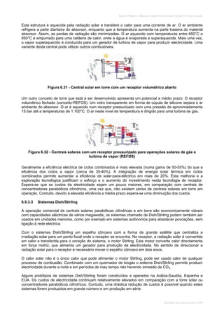 SOLAR TÉRMICO - MANUAL SOBRE TECNOLOGIAS, PROJECTO E INSTALAÇÃO
SISTEMAS DE LARGA ESCALA 6.44
Esta estrutura é aquecida pela radiação solar e transfere o calor para uma corrente de ar. O ar ambiente
refrigera a parte dianteira do absorsor, enquanto que a temperatura aumenta na parte traseira do material
absorsor. Assim, as perdas de radiação são minimizadas. O ar aquecido com temperaturas entre 650°C a
850°C é empurrado para uma caldeira de calor, onde a água é evaporada e superaquecida. Mais uma vez,
o vapor superaquecido é conduzido para um gerador de turbina de vapor para produzir electricidade. Uma
variante desta central pode utilizar outros combustíveis.
Figura 6.31 - Central solar em torre com um receptor volumétrico aberto
Um outro conceito de torre que está a ser desenvolvido apresenta um potencial a médio prazo: O receptor
volumétrico fechado (conceito-REFOS). Um vidro transparente em forma de cúpula de silicone separa o ar
ambiente do absorsor. O ar é aquecido num receptor pressurizado com uma pressão de aproximadamente
15 bar até a temperaturas de 1.100°C. O ar neste nível de temperatura é dirigido para uma turbina de gás.
Figura 6.32 - Centrais solares com um receptor pressurizado para operações solares de gás e
turbina de vapor (REFOS)
Geralmente a eficiência eléctrica de ciclos combinados é mais elevada (numa gama de 50-55%) do que a
eficiência dos ciclos a vapor (cerca de 35-40%). A integração de energia solar térmica em ciclos
combinados permite aumentar a eficiência de solar-para-eléctrico em mais de 20%. Esta melhoria e a
exploração tecnológica justificam o esforço e o aumento do investimento nesta tecnologia de receptor.
Espera-se que os custos da electricidade sejam um pouco maiores, em comparação com centrais de
concentradores parabólicos cilíndricos, uma vez que, não existem séries de centrais solares em torre em
operação. Contudo, devido à elevada eficiência a média prazo espera-se uma diminuição dos custos.
6.9.3.3 Sistemas Dish/Stirling
A operação comercial de centrais solares parabólicas cilíndricas e em torre são economicamente viáveis
com capacidades eléctricas de vários megawatts, os sistemas chamado de Dish/Stirling podem também ser
usados em unidades menores, como por exemplo em sistemas autónomos para abastecer povoações, sem
ligação à rede eléctrica.
Com o sistemas Dish/Stirling um espelho côncavo com a forma de grande satélite que centraliza a
irradiação solar para um ponto focal onde o receptor se encontra. No receptor, a radiação solar é convertida
em calor e transferida para o coração do sistema, o motor Stirling. Este motor converte calor directamente
em força motriz, que alimenta um gerador para produção de electricidade. No sentido de direccionar a
radiação solar para o receptor é necessário mover o espelho côncavo em dois eixos.
O calor solar não é o único calor que pode alimentar o motor Stirling, pode ser usado calor de qualquer
processo de combustão. Combinado com um queimador de biogás o sistema Dish/Stirling permite produzir
electricidade durante a noite e em períodos de mau tempo não havendo emissão de CO2.
Alguns protótipos de sistemas Dish/Stirling foram construídos e operados na Arábia-Saudita, Espanha e
EUA. Os custos de electricidade continuam relativamente elevados em comparação com a torre solar ou
concentradores parabólicos cilíndricos. Contudo, uma drástica redução de custos é possível quando estes
sistemas forem produzidos em grande número e em produção em série.
 