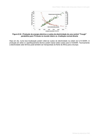 SOLAR TÉRMICO - MANUAL SOBRE TECNOLOGIAS, PROJECTO E INSTALAÇÃO
SISTEMAS DE LARGA ESCALA 6.46
Figura 6.34 - Produção de energia eléctrica e custos de electricidade de uma central “Trough”
parabólica para 75 locais no mundo inteiro vs. Irradiação normal directa
Hoje em dia, numa boa localização podem obter-se custos de electricidade na ordem de 0,15 €/kWh. A
produção em série e o aperfeiçoamento técnico podem baixar estes custos para 0,10 €/kWh. Tecnicamente
a electricidade solar térmica pode também ser transportada do Norte de África para a Europa.
 