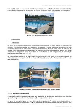 SOLAR TÉRMICO - MANUAL SOBRE TECNOLOGIAS, PROJECTO E INSTALAÇÃO
AQUECIMENTO SOLAR DE PISCINAS 7.2
Este capítulo incide no aquecimento solar de piscinas ao ar livre e cobertas. Também se discutem opções
combinadas, com sistemas de aquecimento de água de consumo doméstico e para apoio ao aquecimento.
Figura 7.1 – Piscina com sistema solar
7.1 Componentes
7.1.1 Absorsores
No sector do aquecimento de piscinas que funcionem maioritariamente no Verão, utilizam-se colectores sem
cobertura (constituídos apenas por absorsores de plástico ). Estes colectores caracterizam-se pela
inexistência da cobertura transparente e isolamento térmico do absorsor, assim como da estrutura de
suporte. Estes colectores simplificados podem ser utilizados uma vez que os sistemas operam com baixas
diferenças de temperatura entre o absorsor e a envolvente e com temperaturas de alimentação
relativamente uniformes (10ºC – 18ºC).
No caso de haver instalação de colectores com absorsores de cobre, estes só podem ser operados em
sistemas solares para aquecimento de piscinas, se for instalado um circuito solar separado, devido ao risco
de corrosão térmica.
Figura 7.2 - Sistema solar com absorsor para uma piscina privada
7.1.1.1 Eficiência e desempenho
A utilização de absorsores sem cobertura e sem isolamento no aquecimento solar de piscinas exteriores
apresentam algumas vantagens devido a condições de operação especiais:
Na gama de operações típica, com uma diferença de temperaturas T entre a temperatura exterior e a
temperatura média do absorsor de 0-20 K, os absorsores muitas vezes operam com uma eficiência mais
 