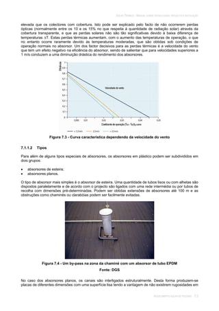 SOLAR TÉRMICO - MANUAL SOBRE TECNOLOGIAS, PROJECTO E INSTALAÇÃO
AQUECIMENTO SOLAR DE PISCINAS 7.3
elevada que os colectores com cobertura. Isto pode ser explicado pelo facto de não ocorrerem perdas
ópticas (normalmente entre os 10 e os 15% no que respeita à quantidade de radiação solar) através da
cobertura transparente, e que as perdas solares não são tão significativas devido à baixa diferença de
temperaturas T. Estas perdas térmicas aumentam, com o aumento das temperaturas de operação, o que
no entanto ocorre raramente devido às temperaturas moderadas, que são obtidas sob condições de
operação normais no absorsor. Um dos factor decisivos para as perdas térmicas é a velocidade do vento
que tem um efeito negativo na eficiência do absorsor, sendo de salientar que para velocidades superiores a
1 m/s conduzem a uma diminuição drástica do rendimento dos absorsores.
Figura 7.3 - Curva característica dependendo da velocidade do vento
7.1.1.2 Tipos
Para além de alguns tipos especiais de absorsores, os absorsores em plástico podem ser subdivididos em
dois grupos:
absorsores de esteira;
absorsores planos.
O tipo de absorsor mais simples é o absorsor de esteira. Uma quantidade de tubos lisos ou com alhetas são
dispostos paralelamente e de acordo com o projecto são ligados com uma rede intermédia ou por tubos de
recolha com dimensões pré-determinadas. Podem ser obtidas extensões de absorsores até 100 m e as
obstruções como chaminés ou clarabóias podem ser facilmente evitadas.
Figura 7.4 - Um by-pass na zona da chaminé com um absorsor de tubo EPDM
Fonte: DGS
No caso dos absorsores planos, os canais são interligados estruturalmente. Desta forma produzem-se
placas de diferentes dimensões com uma superfície lisa tendo a vantagem de não existirem rugosidades em
 