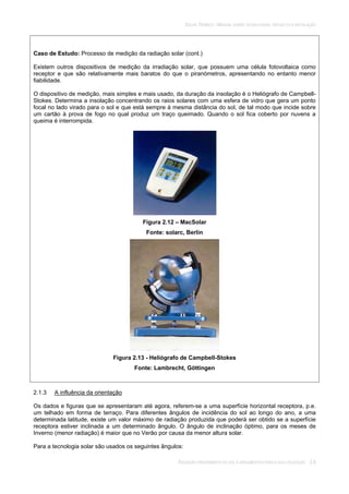 SOLAR TÉRMICO - MANUAL SOBRE TECNOLOGIAS, PROJECTO E INSTALAÇÃO
RADIAÇÃO PROVENIENTE DO SOL E ARGUMENTOS PARA A SUA UTILIZAÇÃO 2.8
Caso de Estudo: Processo de medição da radiação solar (cont.)
Existem outros dispositivos de medição da irradiação solar, que possuem uma célula fotovoltaica como
receptor e que são relativamente mais baratos do que o piranómetros, apresentando no entanto menor
fiabilidade.
O dispositivo de medição, mais simples e mais usado, da duração da insolação é o Heliógrafo de Campbell-
Stokes. Determina a insolação concentrando os raios solares com uma esfera de vidro que gera um ponto
focal no lado virado para o sol e que está sempre à mesma distância do sol, de tal modo que incide sobre
um cartão à prova de fogo no qual produz um traço queimado. Quando o sol fica coberto por nuvens a
queima é interrompida.
Figura 2.12 – MacSolar
Fonte: solarc, Berlin
Figura 2.13 - Heliógrafo de Campbell-Stokes
Fonte: Lambrecht, Göttingen
2.1.3 A influência da orientação
Os dados e figuras que se apresentaram até agora, referem-se a uma superfície horizontal receptora, p.e.
um telhado em forma de terraço. Para diferentes ângulos de incidência do sol ao longo do ano, a uma
determinada latitude, existe um valor máximo de radiação produzida que poderá ser obtido se a superfície
receptora estiver inclinada a um determinado ângulo. O ângulo de inclinação óptimo, para os meses de
Inverno (menor radiação) é maior que no Verão por causa da menor altura solar.
Para a tecnologia solar são usados os seguintes ângulos:
 
