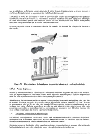 SOLAR TÉRMICO - MANUAL SOBRE TECNOLOGIAS, PROJECTO E INSTALAÇÃO
AQUECIMENTO SOLAR DE PISCINAS 7.4
que a sujidade ou as folhas se possam acumular. O efeito de auto-limpeza durante as chuvas também é
melhorado. Para além disso os absorsores são muito fáceis de manusear.
A influência da forma dos absorsores no factor de conversão com ângulos de inclinação diferentes pode ser
quantificada, mas é muito reduzida. As variações do ângulo de incidência conduzem a pequenas diferenças
no factor de conversão apenas para colectores planos. No caso de absorsores com alhetas estes podem
conduzir a variações maiores que as obtidas com absorsores lisos.
A figuras seguinte mostra os diferentes métodos de conexão do absorsor às tubagens de recolha e
distribuição.
Figura 7.5 - Diferentes tipos de ligações do absorsor às tubagens de recolha/distribuição
7.1.1.3 Perdas de pressão
Durante o dimensionamento do sistema solar é importante considerar as perdas de pressão do absorsor.
Visto que a perda de pressão para todo o sistema define a potência da bombagem, o objectivo do planeador
deve ser, obter a potência mais baixa com o maior desempenho térmico.
Seguidamente discutem-se as perdas de pressão que apresentam uma grande variabilidade para cada tipo
de absorsor. Em geral a pressão de operação máxima admissível é bastante baixa (0,5 – 1,5 bar). Apenas
os absorsores de tubo liso têm um valor mais elevado (3,0 bar). A secção ou diâmetro das tubagens são as
variáveis com maior influência na perda de pressão. Ao usar absorsores com diâmetros de tubo mais
pequenos podem obter-se extensões maiores, comparadas aos absorsores com diâmetros maiores. Isto
deve ser tido em consideração durante o planeamento do sistema.
7.1.2 Tubagens e colector comum de distribuição
Em princípio, os componentes utilizados no circuito solar são semelhantes aos da construção de piscinas.
De salientar que as tubagens de cobre ou aço não podem ser usadas, por causa do risco de corrosão.
Desta forma as tubagens de plástico são as únicas que podem ser usadas.
O colector comum de distribuição é feito especificamente para o respectivo tipo de absorsor e fornecida pelo
fabricante juntamente com este, estando por vezes integrada directamente no absorsor.
 