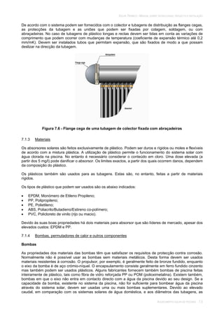 SOLAR TÉRMICO - MANUAL SOBRE TECNOLOGIAS, PROJECTO E INSTALAÇÃO
AQUECIMENTO SOLAR DE PISCINAS 7.5
De acordo com o sistema podem ser fornecidos com o colector e tubagens de distribuição as flanges cegas,
as protecções da tubagem e as uniões que podem ser fixadas por colagem, soldagem, ou com
abraçadeiras. No caso de tubagens de plástico longas e rectas devem ser tidas em conta as variações de
comprimento que podem ocorrer com mudanças de temperatura (coeficiente de expansão térmico até 0,2
mm/mK). Devem ser instalados tubos que permitam expansão, que são fixados de modo a que possam
deslizar na direcção da tubagem.
Figura 7.6 - Flange cega de uma tubagem de colector fixada com abraçadeiras
7.1.3 Materiais
Os absorsores solares são feitos exclusivamente de plástico. Podem ser duros e rígidos ou moles e flexíveis
de acordo com a mistura plástica. A utilização de plástico permite o funcionamento do sistema solar com
água clorada na piscina. No entanto é necessário considerar o conteúdo em cloro. Uma dose elevada (a
partir dos 5 mg/l) pode danificar o absorsor. Os limites exactos, a partir dos quais ocorrem danos, dependem
da composição do plástico.
Os plásticos também são usados para as tubagens. Estas são, no entanto, feitas a partir de materiais
rígidos.
Os tipos de plástico que podem ser usados são os abaixo indicados:
EPDM, Monómero de Etileno Propileno;
PP, Polipropileno;
PE, Polietileno;
ABS, Poliacrilo/Butadieno/Estireno co-polímero;
PVC, Policloreto de vinilo (rijo ou macio).
Devido às suas boas propriedades há dois materiais para absorsor que são líderes de mercado, apesar dos
elevados custos: EPDM e PP.
7.1.4 Bombas, permutadores de calor e outros componentes
Bombas
As propriedades dos materiais das bombas têm que satisfazer os requisitos de protecção contra corrosão.
Normalmente não é possível usar as bombas sem materiais metálicos. Desta forma devem ser usados
materiais resistentes à corrosão. O propulsor, por exemplo, é geralmente feito de bronze fundido, enquanto
o eixo da bomba é de aço crómio-níquel. O encapsulamento consiste geralmente em ferro fundido cinzento
mas também podem ser usados plásticos. Alguns fabricantes fornecem também bombas de piscina feitas
inteiramente de plástico, tais como fibra de vidro reforçada PP ou POM (polioximetalina). Existem também,
bombas em que o eixo não entra em contacto directo com a água da piscina devido ao seu design. Se a
capacidade da bomba, existente no sistema da piscina, não for suficiente para bombear água da piscina
através do sistema solar, devem ser usadas uma ou mais bombas suplementares. Devido ao elevado
caudal, em comparação com os sistemas solares de água doméstica, e aos diâmetros das tubagens, as
 