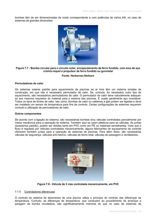 SOLAR TÉRMICO - MANUAL SOBRE TECNOLOGIAS, PROJECTO E INSTALAÇÃO
AQUECIMENTO SOLAR DE PISCINAS 7.6
bombas têm de ser dimensionadas de modo correspondente e com potências de vários kW, no caso de
sistemas de grandes dimensões.
Figura 7.7 - Bomba circular para o circuito solar, encapsulamento de ferro fundido, com eixo de aço
crómio-níquel e propulsor de ferro fundido ou gunmetal
Fonte: Herborner,Herborn
Permutadores de calor
Os sistemas solares padrão para aquecimento de piscinas ao ar livre têm um sistema simples de
construção, em que não é necessário permutador de calor. Se, contudo, for necessário outro tipo de
aquecimento, são necessários permutadores de calor. O permutador de calor deve naturalmente adequar-
se aos mesmos requisitos do material para o sistema das piscinas. É usado geralmente aço inoxidável.
Todos os tipos de fontes de calor, tais como, bombas de calor ou caldeiras a gás podem ser ligadas e deve
ser instalado um sensor de temperatura para fins de controlo. Certas configurações de sistemas requerem
contudo a utilização de permutadores de calor.
Outros componentes
De acordo com a ligação do sistema, são necessárias bombas e/ou válvulas controladas parcialmente por
meios mecânicos para a operação do sistema. Também aqui se usam plásticos para as válvulas. As juntas
(acessórios padrão), podem ser obtidas tanto em PVC como em PE ou materiais semelhantes. Visto que o
fluxo é regulado por válvulas controladas mecanicamente, alguns fabricantes de equipamento de controle
oferecem também juntas para a operação de sistemas de piscinas. Para além disso, são necessárias
válvulas de segurança, válvulas anti-retorno, válvulas de fecho total, válvulas de passagem e ventiladores.
Figura 7.8 - Válvula de 3 vias controlada mecanicamente, em PVC
7.1.5 Controladores diferenciais
O controlo do sistema de absorsores de uma piscina utiliza o princípio do controlo das diferenças da
temperatura. Contudo, as diferenças de temperatura, que conduzem ao procedimento de arranque e
paragem da bomba circuladora, são significativamente menores do que no caso de sistemas de
 