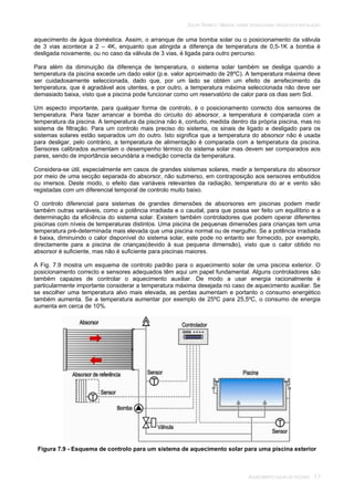 SOLAR TÉRMICO - MANUAL SOBRE TECNOLOGIAS, PROJECTO E INSTALAÇÃO
AQUECIMENTO SOLAR DE PISCINAS 7.7
aquecimento de água doméstica. Assim, o arranque de uma bomba solar ou o posicionamento da válvula
de 3 vias acontece a 2 – 4K, enquanto que atingida a diferença de temperatura de 0,5-1K a bomba é
desligada novamente, ou no caso da válvula de 3 vias, é ligada para outro percurso.
Para além da diminuição da diferença de temperatura, o sistema solar também se desliga quando a
temperatura da piscina excede um dado valor (p.e. valor aproximado de 28ºC). A temperatura máxima deve
ser cuidadosamente seleccionada, dado que, por um lado se obtém um efeito de arrefecimento da
temperatura, que é agradável aos utentes, e por outro, a temperatura máxima seleccionada não deve ser
demasiado baixa, visto que a piscina pode funcionar como um reservatório de calor para os dias sem Sol.
Um aspecto importante, para qualquer forma de controlo, é o posicionamento correcto dos sensores de
temperatura. Para fazer arrancar a bomba do circuito do absorsor, a temperatura é comparada com a
temperatura da piscina. A temperatura da piscina não é, contudo, medida dentro da própria piscina, mas no
sistema de filtração. Para um controlo mais preciso do sistema, os sinais de ligado e desligado para os
sistemas solares estão separados um do outro. Isto significa que a temperatura do absorsor não é usada
para desligar, pelo contrário, a temperatura de alimentação é comparada com a temperatura da piscina.
Sensores calibrados aumentam o desempenho térmico do sistema solar mas devem ser comparados aos
pares, sendo de importância secundária a medição correcta da temperatura.
Considera-se útil, especialmente em casos de grandes sistemas solares, medir a temperatura do absorsor
por meio de uma secção separada do absorsor, não submerso, em contraposição aos sensores embutidos
ou imersos. Deste modo, o efeito das variáveis relevantes da radiação, temperatura do ar e vento são
registadas com um diferencial temporal de controlo muito baixo.
O controlo diferencial para sistemas de grandes dimensões de absorsores em piscinas podem medir
também outras variáveis, como a potência irradiada e o caudal, para que possa ser feito um equilíbrio e a
determinação da eficiência do sistema solar. Existem também controladores que podem operar diferentes
piscinas com níveis de temperaturas distintos. Uma piscina de pequenas dimensões para crianças tem uma
temperatura pré-determinada mais elevada que uma piscina normal ou de mergulho. Se a potência irradiada
é baixa, diminuindo o calor disponível do sistema solar, este pode no entanto ser fornecido, por exemplo,
directamente para a piscina de crianças(devido à sua pequena dimensão), visto que o calor obtido no
absorsor é suficiente, mas não é suficiente para piscinas maiores.
A Fig. 7.9 mostra um esquema de controlo padrão para o aquecimento solar de uma piscina exterior. O
posicionamento correcto e sensores adequados têm aqui um papel fundamental. Alguns controladores são
também capazes de controlar o aquecimento auxiliar. De modo a usar energia racionalmente é
particularmente importante considerar a temperatura máxima desejada no caso de aquecimento auxiliar. Se
se escolher uma temperatura alvo mais elevada, as perdas aumentam e portanto o consumo energético
também aumenta. Se a temperatura aumentar por exemplo de 25ºC para 25,5ºC, o consumo de energia
aumenta em cerca de 10%.
Figura 7.9 - Esquema de controlo para um sistema de aquecimento solar para uma piscina exterior
 