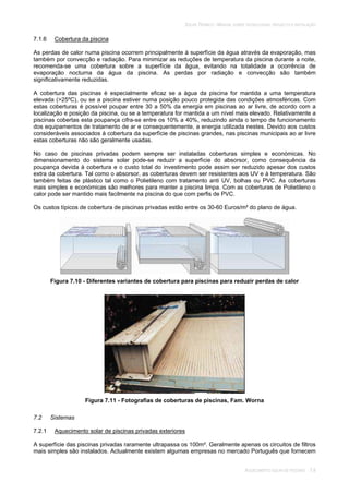 SOLAR TÉRMICO - MANUAL SOBRE TECNOLOGIAS, PROJECTO E INSTALAÇÃO
AQUECIMENTO SOLAR DE PISCINAS 7.8
7.1.6 Cobertura da piscina
As perdas de calor numa piscina ocorrem principalmente à superfície da água através da evaporação, mas
também por convecção e radiação. Para minimizar as reduções de temperatura da piscina durante a noite,
recomenda-se uma cobertura sobre a superfície da água, evitando na totalidade a ocorrência de
evaporação nocturna da água da piscina. As perdas por radiação e convecção são também
significativamente reduzidas.
A cobertura das piscinas é especialmente eficaz se a água da piscina for mantida a uma temperatura
elevada (>25ºC), ou se a piscina estiver numa posição pouco protegida das condições atmosféricas. Com
estas coberturas é possível poupar entre 30 a 50% da energia em piscinas ao ar livre, de acordo com a
localização e posição da piscina, ou se a temperatura for mantida a um nível mais elevado. Relativamente a
piscinas cobertas esta poupança cifra-se entre os 10% a 40%, reduzindo ainda o tempo de funcionamento
dos equipamentos de tratamento de ar e consequentemente, a energia utilizada nestes. Devido aos custos
consideráveis associados à cobertura da superfície de piscinas grandes, nas piscinas municipais ao ar livre
estas coberturas não são geralmente usadas.
No caso de piscinas privadas podem sempre ser instaladas coberturas simples e económicas. No
dimensionamento do sistema solar pode-se reduzir a superfície do absorsor, como consequência da
poupança devida à cobertura e o custo total do investimento pode assim ser reduzido apesar dos custos
extra da cobertura. Tal como o absorsor, as coberturas devem ser resistentes aos UV e à temperatura. São
também feitas de plástico tal como o Polietileno com tratamento anti UV, bolhas ou PVC. As coberturas
mais simples e económicas são melhores para manter a piscina limpa. Com as coberturas de Polietileno o
calor pode ser mantido mais facilmente na piscina do que com perfis de PVC.
Os custos típicos de cobertura de piscinas privadas estão entre os 30-60 Euros/m² do plano de água.
Figura 7.10 - Diferentes variantes de cobertura para piscinas para reduzir perdas de calor
Figura 7.11 - Fotografias de coberturas de piscinas, Fam. Worna
7.2 Sistemas
7.2.1 Aquecimento solar de piscinas privadas exteriores
A superfície das piscinas privadas raramente ultrapassa os 100m². Geralmente apenas os circuitos de filtros
mais simples são instalados. Actualmente existem algumas empresas no mercado Português que fornecem
 