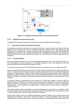 SOLAR TÉRMICO - MANUAL SOBRE TECNOLOGIAS, PROJECTO E INSTALAÇÃO
AQUECIMENTO SOLAR DE PISCINAS 7.10
Figura 7.13 - Diagrama do circuito solar com uma bomba adicional
7.2.1.3 Integração de aquecimento auxiliar
A integração de sistemas de aquecimento auxiliares em piscinas privadas pode ser efectuada.
7.2.2 Aquecimento solar de piscinas públicas exteriores
Uma aplicação possível do aquecimento de piscinas exteriores é aquela que pode ser usada em piscinas
públicas. Aqui, de acordo com o tipo de complexo de piscinas, existem uma ou mais piscinas que são
aquecidas com o sistema solar. O número de piscinas que são aquecidas com o calor solar depende da
configuração do sistema e da superfície disponível para a instalação dos absorsores. Em piscinas de
grandes dimensões, uma área de superfície do absorsor de várias centenas de metros quadrados pode ser
necessária.
7.2.2.1 Circuito hidráulico
Os circuitos solares em piscinas ao ar livre são normalmente operadas com um circuito solar separado, ou
com uma bomba no circuito do absorsor. A construção hidráulica é muito mais complexa do que para
piscinas privadas devido aos requisitos de higiene e saúde.
Um sistema numa piscina ao ar livre de grandes dimensões funciona de acordo com o seguinte princípio.
A água residual é levada desde a piscina para um tanque central de armazenamento. Este tanque funciona
como um “medidor de nível da água” para todo o circuito da água da piscina. A quantidade de água que
evaporou é compensada com a adição de água santária. Do tanque de armazenamento a água é bombada
através de um filtro, a jusante do tanque. Uma ou várias bombas de filtração, de acordo com o projecto do
sistema de filtragem em paralelo, são responsáveis pela depuração da água que é posteriormente reposta
na piscina.
A jusante do sistema de tratamento da água encontra-se o circuito solar, ligado ao circuito da água da
piscina através de um sistema de by-pass. A bomba do circuito solar desvia parte do caudal e bombeia-o
através do campo de absorsores. O caudal parcial depende da dimensão do campo de absorsores.
Posteriormente, a água aquecida pelo sistema solar é conduzida para o fluxo principal e finalmente é
reposta na piscina.
Uma válvula mecânica deve ser instalada na linha de alimentação do circuito solar e a respectiva válvula
anti retorno depois da bomba. Estes dois componentes evitam a possibilidade de funcionamento em vazio,
no campo de absorsores, quando o sistema não está em operação.
Antes da água chegar à piscina, são definidos parâmetros de saúde e higiene. Cloro e outros químicos, são
introduzidos para regular o valor de pH, conforme necessário. O ponto de injecção do cloro deve estar
integrado antes do desvio da água para o circuito solar, já que a concentração de cloro neste circuito não
 