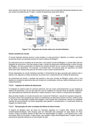 SOLAR TÉRMICO - MANUAL SOBRE TECNOLOGIAS, PROJECTO E INSTALAÇÃO
AQUECIMENTO SOLAR DE PISCINAS 7.11
deve exceder os 0,6 mg/l. Se em casos excepcionais houver uma concentração demasiado elevada de cloro
(em certas circunstâncias até 10 mg/l), o campo de absorsores pode sofrer danos.
Figura 7.14 – Diagrama do circuito solar com circuito hidráulico
Outras variantes do circuito
O circuito hidráulico descrito acima é o mais simples e o mais económico. Significa, no entanto, que todas
as piscinas devem ser operadas através do mesmo sistema de filtragem.
Se cada piscina de um complexo ao ar livre tiver o seu próprio circuito de filtragem, o circuito solar deve ser
integrado de outra forma. Uma das opções é ligar o campo de absorsores hidraulicamente a vários circuitos
de filtragem. Um fluxo parcial deve no entanto ser sempre desviado de um circuito de filtragem e aquecido
pelo sistema de absorsores. Por exemplo, na primeira fase, uma piscina pode ser aquecida e se existir
ainda calor solar residual este pode ser fornecido a outra e assim sucessivamente.
Outras disposições do circuito hidráulico permitem o fornecimento de água aquecida pelo sistema solar a
apenas uma, algumas ou todas as piscinas, de acordo com o output térmico da unidade de absorsores.
Ao dimensionar tal circuito, a posição das piscinas e dos seus circuitos de filtragem, assim como a sua
distância à unidade de absorsores deve ser tomada em consideração, tanto por razões hidráulicas como por
razões financeiras.
7.2.2.2 Ligações do sistema de absorsores
A instalação do sistema solar em piscinas exteriores, tem por vezes constrangimentos no que respeita ao
sistema de absorsores, uma vez que este tem que ser instalado em diversas áreas de telhado, implicando
que cada sistema de absorsores não tenha o mesmo tamanho, nem o mesmo o comprimento de tubagens.
Deve-se tentar instalar um circuito de acordo com a teoria de Tichelmann, mas tal nem sempre é exequível.
É portanto ainda mais importante que todos os subsistemas de absorsores tenham um fluxo uniforme entre
si. Isto exige uma disposição cuidada das tubagens e das bombas dos subsistemas. Devem ser instaladas
válvulas de seccionamento nos locais adequados para garantir o esvaziamento e o enchimento fáceis da
tubagem do sistema solar.
7.2.2.3 Recuperação de calor na limpeza dos filtros em fluxo inverso
O sistema de filtragem deve ser limpo em intervalos regulares ou o próprio filtro, depois de sofrer
contaminação/colmatação. Esta limpeza pode ser efectuada pela passagem de água fresca em fluxo
inverso. A água circulando através do filtro deve ser descarregada no esgoto, o que significa que o calor
acumulado neste se irá perder. A água fresca, que substitui a água descarregada para o esgoto, pode ser
previamente aquecida através de um permutador de calor.
 