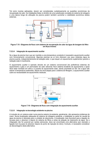 SOLAR TÉRMICO - MANUAL SOBRE TECNOLOGIAS, PROJECTO E INSTALAÇÃO
AQUECIMENTO SOLAR DE PISCINAS 7.12
Tal como noutras aplicações, devem ser consideradas cuidadosamente as questões económicas da
recuperação de calor. As instalações feitas no âmbito de uma substituição completa do sistema de tubagens
e uma época longa de utilização da piscina podem também aumentar a viabilidade económica destes
sistemas.
Figura 7.15 - Diagrama de fluxo com sistema de recuperação de calor da água de lavagem do filtro
em fluxo inverso
7.2.2.4 Integração de aquecimento auxiliar
Se a água da piscina tiver que ser mantida a uma temperatura constante é necessário aquecimento auxiliar
com funcionamento convencional. Algumas piscinas ao ar livre oferecem aos seus visitantes água da
piscina quente, independentemente da radiação solar, o que requer um aquecimento suplementar quando a
radiação solar é insuficiente.
O aquecimento auxiliar é operado através de um sistema convencional (de preferência sistemas de
aquecimento a gás) e um permutador de calor adicional. Num sistema bivalente de aquecimento o apoio
deve estar montado em série e a jusante do aquecimento solar, dando prioridade ao Sol. Se a água não
estiver à temperatura pretendida, depois da recirculação para o sistema de filtragem, o aquecimento auxiliar
cobre as necessidades de aquecimento residuais.
Figura 7.16 - Diagrama de fluxo com integração de aquecimento auxiliar
7.2.2.5 Integração na tecnologia existente na piscina
A inclusão de um sistema solar numa piscina exterior já existente, geralmente, não apresenta problemas de
maior. Numa localização adequada do sistema de tubagens existente, a totalidade ou parte do caudal de
água da piscina é desviada para a unidade de absorsores. A localização mais favorável para a ligação do
by-pass para o absorsor é depois do sistema de filtros e antes da estação de tratamento de água. Se a
integração não for possível por razões estruturais, deve ser encontrada uma alternativa (por exemplo a
ligação dum by-pass do absorsor depois do ponto de injecção do cloro). Contudo, é necessário considerar
as desvantagens desta alternativa.
 