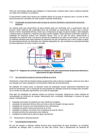 SOLAR TÉRMICO - MANUAL SOBRE TECNOLOGIAS, PROJECTO E INSTALAÇÃO
AQUECIMENTO SOLAR DE PISCINAS 7.13
Visto que a tecnologia utilizada para tubagens é a mesma para o sistema solar e para o sistema existente,
as uniões não constituem um problema.
O aquecimento auxiliar deve sempre ser instalado depois do by-pass do absorsor para o circuito do filtro,
para que possa ser controlado de modo simples e operado eficazmente.
7.2.3 Combinação de aquecimento solar de água de consumo doméstico e aquecimento de piscinas
exteriores
Um sistema solar para aquecimento de água santária pode ser combinado com o aquecimento solar de
piscinas. Estes sistemas são projectados para dar prioridade ao aquecimento da água para a piscina,
devido à menor necessidade térmica. Assim que a temperatura da água da piscina atinge o valor desejado,
o sistema passa a abastecer o depósito para água quente sanitária. Estes sistemas combinados implicam a
instalação de colectores solares com cobertura planos, CPC ou de tubo de vácuo, determinando a
separação dos sistemas solar e da piscina através da transferência de calor por permutador, uma vez que
os materiais utilizados para estes sistemas de colectores não são compatíveis com o cloro contido na água.
Os permutadores devem ser fabricados em materiais adequados (ex. aço inoxidável ou eventualmente ligas
de cobre especiais), de modo a evitar a corrosão.
Figura 7.17 - Diagrama de controlo para um sistema solar para aquecimento de piscinas exteriores e
aquecimento de água doméstica
7.2.4 Uso racional de energia em piscinas públicas ao ar livre
Geralmente a maior fatia da despesa destes equipamentos está na factura energética, sendo por isso vital a
sua redução com vista a assegurar o funcionamento deste tipo de infra-estruturas.
Na realidade, em muitos casos, os elevados custos de exploração causam adiamentos sistemáticos das
obras de manutenção. Com a introdução de preocupações de utilização racional de energia pode conceber-
se um cenário de reduções significativas nos custos de exploração.
Para além da instalação de sistemas solares em piscinas municipais, destacam-se outras medidas de
racionalização de consumos de energia, relacionados com a produção, distribuição e consumo de água
quente, nomeadamente:
instalação de bombas circuladoras de maior eficiência energética;
colocação de isolamento térmico eficaz em toda a rede de tubagem de água quente;
instalação de chuveiros com temporizadores e/ou misturadoras;
instalação de quebra ventos para piscinas ao ar livre;
instalação de relógios com timers nas circuladoras do anel de retorno;
afinação periódica de queimadores das caldeiras;
instalação de coberturas do plano de água nas piscinas.
7.3 Planeamento e dimensionamento
7.3.1 Considerações fundamentais
No que diz respeito a sistemas solares térmicos para aquecimento de água doméstica, as condições
existentes de radiação solar e consumo de calor são críticas. Para o planeamento de sistemas de
 