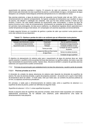 SOLAR TÉRMICO - MANUAL SOBRE TECNOLOGIAS, PROJECTO E INSTALAÇÃO
AQUECIMENTO SOLAR DE PISCINAS 7.14
aquecimento de piscinas acontece o mesmo. O consumo de calor em piscinas é ao mesmo tempo
determinado pela dimensão da área superficial da piscina, a profundidade da água, a temperatura da água
desejada e as condições meteorológicas ambientes (temperatura do ar e velocidade do vento)
Nas piscinas exteriores, a água da piscina pode ser aquecida numa fracção solar até aos 100%, com o
dimensionamento do sistema correspondente. As ligeiras variações de temperatura que resultam na água
da piscina, não afectam a satisfação dos visitantes, visto que há mais utentes durante o Verão do que
durante o Inverno. No caso destes sistemas de aquecimento solar monovalente, o volume da água da
piscina funciona como o meio de armazenamento, amortecendo as variações de temperatura. No entanto,
em períodos mais prolongados, de dias pouco soalheiros, os utilizadores regulares devem aperceber-se e
aceitar temperaturas da água mais baixas, em comparação com piscinas aquecidas convencionalmente.
A tabela seguinte fornece um inventário de ganhos e perdas de calor que ocorrem numa piscina assim
como das variáveis de que dependem.
Tabela 7.3 - Ganhos e perdas de calor e as variáveis que as influenciam numa piscina
Ganhos de calor Perdas de calor Variáveis
Radiação solar directa para a piscina Evaporação Área da superfície da piscina
Conversão da energia da bomba Convecção Temperatura da água da piscina
Aquecimento (solar ou convencional) Radiação Condições climáticas no local
Terreno em redor
Condições de vento na superfície
da piscina
Limpeza dos filtros por fluxo inverso
de água fresca
Número de utentes da piscina
Condições da água superficial
O objectivo do planeamento do sistema solar para o aquecimento de água de piscinas deve ser, tanto
quanto possível, o equilíbrio entre as perdas térmicas das piscinas e os ganhos solares, de modo a que não
haja necessidade de aquecimento auxiliar. Apesar disso, discute-se também o projecto de grandes piscinas
exteriores com aquecimento auxiliar convencional.
7.3.2 Fórmulas de aproximação para estabelecimento da área dos absorsores, caudal e perda de pressão
7.3.2.1 Piscinas privadas ao ar livre
A dimensão da unidade de placas absorsoras do sistema solar depende da dimensão da superfície da
piscina. No caso de piscinas privadas, a gama de projectos possíveis – de acordo com o qual o nível médio
de temperatura deve ser obtido – é muito vasta, visto que neste caso, ao contrário de piscinas públicas ao
ar livre, os aspectos económicos prevalecem.
Em princípio, a razão para o dimensionamento do sistema solar, entre a superfície do absorsor e a
superfície da área da piscina, podem ser definidas do seguinte modo:
Superfície do absorsor = 0,5 a 1 x área superficial da piscina.
Devido à pequena área de superfície das piscinas privadas, estas devem estar equipadas com coberturas
relativamente económicas. Se for utilizada uma cobertura, pode seleccionar-se uma razão de
dimensionamento mais pequena:
 