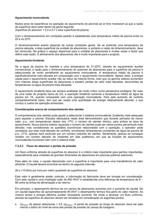 SOLAR TÉRMICO - MANUAL SOBRE TECNOLOGIAS, PROJECTO E INSTALAÇÃO
AQUECIMENTO SOLAR DE PISCINAS 7.16
Aquecimento monovalente
Muitos anos de experiência na operação de aquecimento de piscinas ao ar livre mostraram já que a razão
de superfície deve estar dentro da gama seguinte:
Superfície do absorsor = 0,5 a 0,7 x área superficial da piscina.
Com o dimensionamento em condições padrão é estabelecida uma temperatura média da piscina entre os
22 e os 23ºC.
O dimensionamento exacto depende de outras condições gerais. Se se pretende uma temperatura de
piscina elevada, a área superficial da unidade de absorsores, e portanto a razão de dimensionamento, deve
ser diminuída. Na prática o espaço disponível para a unidade de absorsores é muitas vezes o factor que
define esta razão. O alinhamento dos absorsores não é muito importante para o projecto.
Aquecimento bivalente
Se a água da piscina for mantida a uma temperatura de 21-22ºC, através de aquecimento auxiliar
convencional, a razão para o dimensionamento do sistemas de absorsores para a superfície da piscina é
seleccionada de modo semelhante ao aquecimento monovalente. A temperatura média da piscina é
significativamente mais elevada em comparação com o aquecimento monovalente. Apesar disto, a energia
usada para o aquecimento auxiliar não se reduz da mesma forma, visto que os ganhos solares aumentam
com maiores áreas superficiais de absorsores e existem perdas de calor mais elevadas, decorrentes de
temperaturas na água da piscina mais elevadas.
O aquecimento bivalente deve ser sempre analisado de modo crítico numa perspectiva ecológica. No caso
de uma razão de projecto típica de 0,6, a operação bivalente aumenta a temperatura média da água da
piscina em 1K, quando comparada com uma operação monovalente. Para este aumento de conforto
comparativamente baixo, tem que ser usada uma quantidade de energia relativamente elevada, o que
conduz a custos de operação acrescidos.
Considerações acerca do comportamento dos utentes
O comportamento dos utentes pode ajudar a seleccionar o sistema (monovalente, bivalente) mais adequado
para aquecer a piscina. Estudos efectuados nesta área demonstraram que durante períodos de menor
calor, p.e., com temperaturas abaixo dos 17ºC, o número de utentes diminui, para ambos os tipos de
aquecimento. Numa piscina exterior aquecida o número de utentes pode ser vários pontos percentuais mais
elevado, mas considerando as questões económicas relacionadas com a operação, o operador pode
considerar que este nível elevado de conforto, envolvendo temperaturas constantes da água da piscina de
p.e., 21ºC, apenas será usufruído por um número reduzido de utentes. Geralmente, apenas se consegue
receber um número elevado de visitantes em dias soalheiros, em que as funções de aquecimento
monovalentes funcionam bem com o sistema solar.
7.3.2.3 Fluxo do absorsor e perdas de pressão
Um fluxo uniforme através da superfície do absorsor é o critério mais importante para ganhos importantes,
especialmente para unidades de grandes dimensões de absorsores em piscinas públicas exteriores.
Para além do mais, o caudal relacionado com a superfície é importante para uma transferência de calor
eficiente. O caudal deverá encontrar-se dentro do seguinte intervalo:
80 a 110 litros por hora por metro quadrado de superfície do absorsor.
Este valor é geralmente aceite; contudo, a informação do fabricante deve ser tomada em consideração.
Com este caudal e uma irradiação solar de 800 W/m² é estabelecida uma diferença de temperatura de 6 –
8K entre as linhas de alimentação e de retorno.
Em princípio, o desempenho térmico de um campo de absorsores aumenta com o aumento do caudal. De
um caudal específico de aproximadamente 80 l/hm2
o desempenho térmico fica perto do valor máximo. Ao
mesmo tempo a energia eléctrica auxiliar necessária aumenta. De modo a alcançar um fluxo uniforme,
através da superfície do absorsor devem ser tomados em consideração os seguintes pontos:
pcampo de placas absorsoras > 0,5 psistema. A perda de pressão ao longo do absorsor deve ser pelo
menos o dobro do nível da soma das perdas de pressão do campo de tubagens;
 