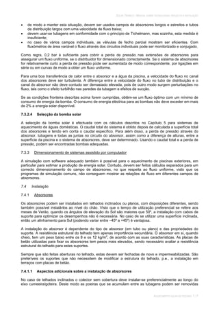 SOLAR TÉRMICO - MANUAL SOBRE TECNOLOGIAS, PROJECTO E INSTALAÇÃO
AQUECIMENTO SOLAR DE PISCINAS 7.17
de modo a manter esta situação, devem ser usados campos de absorsores longos e estreitos e tubos
de distribuição largos com uma velocidade de fluxo baixa;
devem usar-se tubagens em conformidade com o princípio de Tichelmann, mas sozinha, esta medida é
insuficiente;
no caso de vários campos individuais, as válvulas de fecho parcial mostram ser eficientes. Com
fluxómetros de área variável o fluxo através dos circuitos individuais pode ser monitorizado e conjugado.
Como regra, 0,2 bar é suficiente para cobrir a perda de pressão nas extensões de absorsores para
assegurar um fluxo uniforme, se o distribuidor for dimensionado correctamente. Se o sistema de absorsores
for relativamente curto a perda de pressão pode ser aumentada de modo correspondente, por ligações em
série ou em curvas de modo a obter um fluxo uniforme.
Para uma boa transferência de calor entre o absorsor e a água da piscina, a velocidade do fluxo no canal
dos absorsores deve ser turbulenta. A diferença entre a velocidade do fluxo no tubo de distribuição e o
canal do absorsor não deve contudo ser demasiado elevada, pois de outro modo surgem perturbações no
fluxo, tais como o efeito turbilhão nas paredes da tubagem e efeitos de sucção.
Se as condições fronteira descritas acima forem cumpridas, obtém-se um fluxo óptimo com um mínimo de
consumo de energia da bomba. O consumo de energia eléctrica para as bombas não deve exceder em mais
de 2% a energia solar disponível.
7.3.2.4 Selecção da bomba solar
A selecção da bomba solar é efectuada com os cálculos descritos no Capítulo 5 para sistemas de
aquecimento de águas domésticas. O caudal total do sistema é obtido depois de calculada a superfície total
dos absorsores e tendo em conta o caudal específico. Para além disso, a perda de pressão através do
absorsor, tubagens e todas as juntas no circuito do absorsor, assim como a diferença de alturas, entre a
superfície da piscina e o sistema de absorsores, deve ser determinado. Usando o caudal total e a perda de
pressão, podem ser encontradas bombas adequadas.
7.3.3 Dimensionamento de sistemas assistido por computador
A simulação com software adequado também é possível para o aquecimento de piscinas exteriores, em
particular para estimar a produção de energia solar. Contudo, devem ser feitos cálculos separados para um
correcto dimensionamento do campo de absorsores, no que respeita ao fluxo uniforme, visto que os
programas de simulação comuns, não conseguem mostrar as relações de fluxo em diferentes campos de
absorsores.
7.4 Instalação
7.4.1 Absorsores
Os absorsores podem ser instalados em telhados inclinados ou planos, com disposições diferentes, sendo
também possível instalá-los ao nível do chão. Visto que o tempo de utilização preferencial se refere aos
meses de Verão, quando os ângulos de elevação do Sol são maiores que 50º, a instalação com cabos de
suporte para optimizar os desempenhos não é necessária. No caso de se utilizar uma superfície inclinada,
então um alinhamento para Sul (podendo variar entre –45º a +45º) é vantajosa.
A instalação do absorsor é dependente do tipo de absorsor (em tubo ou plano) e das propriedades do
suporte. A resistência estrutural do telhado tem apenas importância secundária. O absorsor em si, quando
cheio, tem um peso baixo entre os 8 e os 12 kg/m2
, de acordo com as suas características. As placas de
betão utilizadas para fixar os absorsores tem pesos mais elevados, sendo necessário avaliar a resistência
estrutural do telhado para estes suportes.
Sempre que são feitas aberturas no telhado, estas devem ser fechadas de novo e impermeabilizadas. São
preferíveis os suportes que não necessitem de modificar a estrutura do telhado, p.e., a instalação em
terraços com placas de betão.
7.4.1.1 Aspectos adicionais sobre a instalação de absorsores
No caso de telhados inclinados o colector sem cobertura deve instalar-se preferencialmente ao longo do
eixo cumeeira/goteira. Deste modo as poeiras que se acumulam entre as tubagens podem ser removidas
 