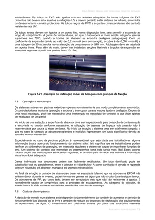 SOLAR TÉRMICO - MANUAL SOBRE TECNOLOGIAS, PROJECTO E INSTALAÇÃO
AQUECIMENTO SOLAR DE PISCINAS 7.19
subterrâneos. Os tubos de PVC são ligados com um adesivo adequado. Os tubos vulgares de PVC
cinzentos não devem estar sujeitos a radiações UV e devem portanto estar debaixo do telhado, enterrados
ou devem ter uma camada protectora. Os tubos negros de PVC e as juntas correspondentes são contudo
resistentes aos UV.
Os tubos longos devem ser ligados a um ponto fixo, numa disposição livre, para permitir a expansão ao
longo do comprimento. A gama de temperaturas, em que o tubo opera é muito ampla, atingindo valores
superiores aos 70ºC, quando a bomba do absorsor se encontra desligada (estagnação). Com um
coeficiente de expansão devido ao calor de 0,2 mm/mK (em comparação, o cobre é de 0,016 mm/mK) e
uma tubagem de 30 m, resulta numa alteração de comprimento de 540 mm. A tubagem deve ser ajustada
em apoios livres. Para além do mais, devem ser instaladas secções flexíveis e ângulos de expansão em
intervalos regulares a partir dos pontos fixos (10-15m).
Figura 7.21 - Exemplo de instalação móvel de tubagem com grampos de fixação
7.5 Operação e manutenção
Os sistemas solares em piscinas exteriores operam normalmente de um modo completamente automático.
O controlador toma conta da operação e acciona o interruptor para os modos ligado e desligado. Depois de
uma nova instalação, pode ser necessária uma intervenção na estratégia de controlo, o que deve apenas
ser realizado por um perito.
No início de uma estação, a superfície do absorsor deve ser inspeccionada para detecção de contaminação
e escovada ou lavada conforme necessário. A utilização de agentes de limpeza sob pressão não é
recomendada, por causa do risco de danos. No início da estação o sistema deve ser totalmente purgado, o
que no caso de campos de absorsores grandes e múltiplos representam um custo significativo devido ao
trabalho manual necessário.
Especialmente no caso de piscinas públicas é recomendável que seja dada aos trabalhadores alguma
informação básica acerca do funcionamento do sistema solar. Isto significa que os trabalhadores podem
verificar os parâmetros de operação, em intervalos regulares e devem ser capaz de reconhecer funções de
erro. Um sistema de controlo que memorize os desempenhos torna esta tarefa mais fácil. Estes valores
podem depois ser usados para verificações regulares, e também para fornecer aos utentes a informação
visual num local adequado.
Danos individuais nos absorsores podem ser facilmente rectificados. Um tubo danificado pode ser
substituído total ou parcialmente, entre o colector e o distribuidor. A parte danificada é cortada e reparada
com um novo tubo de absorsor, mangas e os grampos necessários.
No final da estação a unidade de absorsores deve ser esvaziada. Mesmo que os absorsores EPDM não
tenham danos durante o Inverno, podem formar-se germes na água que não circula durante algum tempo.
Os absorsores de PP, por outro lado, devem ser esvaziados visto que não são resistentes à geada. É
normalmente usado ar comprimido para o processo de esvaziamento. As tubagens do colector, do
distribuidor e do ciclo solar são esvaziadas através das válvulas de descarga.
7.6 Custos e desempenhos
A decisão de investir num sistema solar depende fundamentalmente da vontade de aumentar o período de
funcionamento das piscinas ao ar livre e também de reduzir as despesas de exploração dos equipamentos
de aquecimento de água. O investimento em colectores solares por parte das autarquias revela-se
 