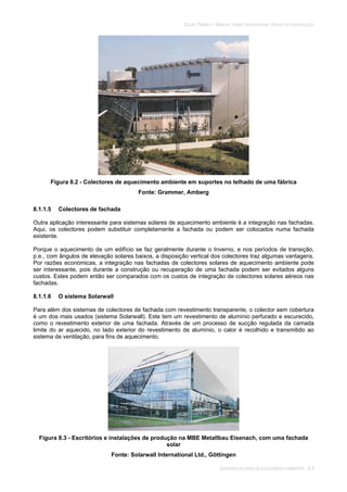 SOLAR TÉRMICO - MANUAL SOBRE TECNOLOGIAS, PROJECTO E INSTALAÇÃO
SISTEMAS SOLARES DE AQUECIMENTO AMBIENTE 8.4
Figura 8.2 - Colectores de aquecimento ambiente em suportes no telhado de uma fábrica
Fonte: Grammer, Amberg
8.1.1.5 Colectores de fachada
Outra aplicação interessante para sistemas solares de aquecimento ambiente é a integração nas fachadas.
Aqui, os colectores podem substituir completamente a fachada ou podem ser colocados numa fachada
existente.
Porque o aquecimento de um edifício se faz geralmente durante o Inverno, e nos períodos de transição,
p.e., com ângulos de elevação solares baixos, a disposição vertical dos colectores traz algumas vantagens.
Por razões económicas, a integração nas fachadas de colectores solares de aquecimento ambiente pode
ser interessante, pois durante a construção ou recuperação de uma fachada podem ser evitados alguns
custos. Estes podem então ser comparados com os custos de integração de colectores solares aéreos nas
fachadas.
8.1.1.6 O sistema Solarwall
Para além dos sistemas de colectores de fachada com revestimento transparente, o colector sem cobertura
é um dos mais usados (sistema Solarwall). Este tem um revestimento de alumínio perfurado e escurecido,
como o revestimento exterior de uma fachada. Através de um processo de sucção regulada da camada
limite do ar aquecido, no lado exterior do revestimento de alumínio, o calor é recolhido e transmitido ao
sistema de ventilação, para fins de aquecimento.
Figura 8.3 - Escritórios e instalações de produção na MBE Metallbau Eisenach, com uma fachada
solar
Fonte: Solarwall International Ltd., Göttingen
 