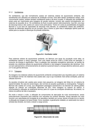 SOLAR TÉRMICO - MANUAL SOBRE TECNOLOGIAS, PROJECTO E INSTALAÇÃO
SISTEMAS SOLARES DE AQUECIMENTO AMBIENTE 8.5
8.1.2 Ventiladores
Os ventiladores, que são normalmente usados em sistemas solares de aquecimento ambiente, são
semelhantes aos utilizados em sistemas de ventilação normais. Para além destes ventiladores radiais, mais
comummente usados, existem também ventiladores axiais e de fluxo cruzado. A utilização dos ventiladores
axiais pode ser maximizada para tubagens de secção redonda; contudo são usados principalmente, em
sistemas de exaustão de ar. Os ventiladores de fluxo cruzado operam silenciosamente, mas têm uma taxa
de descarga baixa e são usados em casos muito particulares. Tendo em conta as possibilidades de ligação
flexíveis e a sua taxa de capacidade de descarga mais elevada, os ventiladores radiais são preferidos.
Através de diferentes desenhos da pá (curvada, para a frente ou para trás) a adaptação óptima pode ser
obtida para os caudais e diferenças de pressão existentes.
Figura 8.4 - Ventilador radial
Para sistemas solares de aquecimento ambiente, em fábricas com taxas de circulação muito altas, os
ventiladores operam a vários quilowats. Com uma média anual de 2.000 a 2.500 horas de operação, o
consumo de energia é significativo. Para a avaliação dos requisitos energéticos adicionais, as perdas de
pressão nos colectores solares de aquecimento ambiente e nas tubagens necessárias são decisivas. Com
um bom planeamento e dimensionamento do sistema é possível reduzir a energia eléctrica adicional, para 2
a 5 % dos ganhos térmicos.
8.1.3 Tubagens
As tubagens nos sistemas solares de aquecimento ambiente correspondem aos requisitos para um sistema
de ventilação normal. Os materiais mais usados são o aço e aço inoxidável. Sob certas condições, pode ser
utilizado alumínio.
As secções circulares são usadas para canais mais pequenos, as tubagens são feitas de um sistema de
espiral enrolada. No caso de canais largos, são normais as secções quadradas ou rectangulares. Tubagens
flexíveis são usadas em curvas, que ultrapassem passagens inacessíveis e se desviam de valores padrão
(ligação do colector em inclinações diferentes de 45º). Para tubagens no exterior do edifício, é
recomendável a utilização de isolamento térmico para UV e para as condições climatéricas. No entanto, no
interior do edifício tal não é necessário.
De modo a reduzir o ruído, a utilização de componentes de atenuação de ruído recomenda-se, sendo
particularmente importante para sistemas com requisitos de conforto elevados. Níveis elevados de ruído
ocorrem com velocidades de circulação do ar elevadas e também em curvas, devido à fricção do ar e devido
à utilização de tubagens de baixa fricção. Como resultado, é geralmente instalado um absorvedor de ruído à
entrada das divisões, de modo a reduzir a carga sonora.
Figura 8.5 - Absorvedor de ruído
 