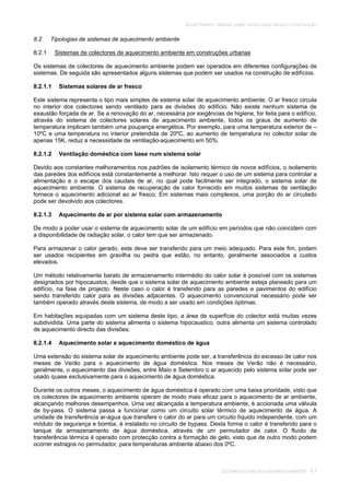 SOLAR TÉRMICO - MANUAL SOBRE TECNOLOGIAS, PROJECTO E INSTALAÇÃO
SISTEMAS SOLARES DE AQUECIMENTO AMBIENTE 8.7
8.2 Tipologias de sistemas de aquecimento ambiente
8.2.1 Sistemas de colectores de aquecimento ambiente em construções urbanas
Os sistemas de colectores de aquecimento ambiente podem ser operados em diferentes configurações de
sistemas. De seguida são apresentados alguns sistemas que podem ser usados na construção de edifícios.
8.2.1.1 Sistemas solares de ar fresco
Este sistema representa o tipo mais simples de sistema solar de aquecimento ambiente. O ar fresco circula
no interior dos colectores sendo ventilado para as divisões do edifício. Não existe nenhum sistema de
exaustão forçada de ar. Se a renovação do ar, necessária por exigências de higiene, for feita para o edifício,
através do sistema de colectores solares de aquecimento ambiente, todos os graus de aumento de
temperatura implicam também uma poupança energética. Por exemplo, para uma temperatura exterior de –
10ºC e uma temperatura no interior pretendida de 20ºC, ao aumento de temperatura no colector solar de
apenas 15K, reduz a necessidade de ventilação-aquecimento em 50%.
8.2.1.2 Ventilação doméstica com base num sistema solar
Devido aos constantes melhoramentos nos padrões de isolamento térmico de novos edifícios, o isolamento
das paredes dos edifícios está constantemente a melhorar. Isto requer o uso de um sistema para controlar a
alimentação e o escape dos caudais de ar, no qual pode facilmente ser integrado, o sistema solar de
aquecimento ambiente. O sistema de recuperação de calor fornecido em muitos sistemas de ventilação
fornece o aquecimento adicional ao ar fresco. Em sistemas mais complexos, uma porção do ar circulado
pode ser devolvido aos colectores.
8.2.1.3 Aquecimento de ar por sistema solar com armazenamento
De modo a poder usar o sistema de aquecimento solar de um edifício em períodos que não coincidem com
a disponibilidade de radiação solar, o calor tem que ser armazenado.
Para armazenar o calor gerado, este deve ser transferido para um meio adequado. Para este fim, podem
ser usados recipientes em gravilha ou pedra que estão, no entanto, geralmente associados a custos
elevados.
Um método relativamente barato de armazenamento intermédio do calor solar é possível com os sistemas
designados por hipocaustos, desde que o sistema solar de aquecimento ambiente esteja planeado para um
edifício, na fase de projecto. Neste caso o calor é transferido para as paredes e pavimentos do edifício
sendo transferido calor para as divisões adjacentes. O aquecimento convencional necessário pode ser
também operado através deste sistema, de modo a ser usado em condições óptimas.
Em habitações equipadas com um sistema deste tipo, a área de superfície do colector está muitas vezes
subdividida. Uma parte do sistema alimenta o sistema hipocaustico, outra alimenta um sistema controlado
de aquecimento directo das divisões.
8.2.1.4 Aquecimento solar e aquecimento doméstico de água
Uma extensão do sistema solar de aquecimento ambiente pode ser, a transferência do excesso de calor nos
meses de Verão para o aquecimento de água doméstica. Nos meses de Verão não é necessário,
geralmente, o aquecimento das divisões, entre Maio e Setembro o ar aquecido pelo sistema solar pode ser
usado quase exclusivamente para o aquecimento de água doméstica.
Durante os outros meses, o aquecimento de água doméstica é operado com uma baixa prioridade, visto que
os colectores de aquecimento ambiente operam de modo mais eficaz para o aquecimento de ar ambiente,
alcançando melhores desempenhos. Uma vez alcançada a temperatura ambiente, é accionada uma válvula
de by-pass. O sistema passa a funcionar como um circuito solar térmico de aquecimento de água. A
unidade de transferência ar-água que transfere o calor do ar para um circuito líquido independente, com um
módulo de segurança e bomba, é instalado no circuito de bypass. Desta forma o calor é transferido para o
tanque de armazenamento de água doméstica, através de um permutador de calor. O fluído de
transferência térmica é operado com protecção contra a formação de gelo, visto que de outro modo podem
ocorrer estragos no permutador, para temperaturas ambiente abaixo dos 0ºC.
 