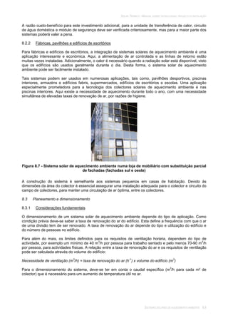 SOLAR TÉRMICO - MANUAL SOBRE TECNOLOGIAS, PROJECTO E INSTALAÇÃO
SISTEMAS SOLARES DE AQUECIMENTO AMBIENTE 8.8
A razão custo-benefício para este investimento adicional, para a unidade de transferência de calor, circuito
de água doméstica e módulo de segurança deve ser verificada criteriosamente, mas para a maior parte dos
sistemas poderá valer a pena.
8.2.2 Fábricas, pavilhões e edifícios de escritórios
Para fábricas e edifícios de escritórios, a integração de sistemas solares de aquecimento ambiente é uma
aplicação interessante e económica. Aqui, a alimentação de ar controlada e as linhas de retorno estão
muitas vezes instaladas. Adicionalmente, o calor é necessário quando a radiação solar está disponível, visto
que os edifícios são usados geralmente durante o dia. Desta forma, o sistema solar de aquecimento
ambiente pode ser facilmente instalado.
Tais sistemas podem ser usados em numerosas aplicações, tais como, pavilhões desportivos, piscinas
interiores, armazéns e edifícios fabris, supermercados, edifícios de escritórios e escolas. Uma aplicação
especialmente prometedora para a tecnologia dos colectores solares de aquecimento ambiente é nas
piscinas interiores. Aqui existe a necessidade de aquecimento durante todo o ano, com uma necessidade
simultânea de elevadas taxas de renovação de ar, por razões de higiene.
Figura 8.7 - Sistema solar de aquecimento ambiente numa loja de mobiliário com substituição parcial
de fachadas (fachadas sul e oeste)
A construção do sistema é semelhante aos sistemas pequenos em casas de habitação. Devido às
dimensões da área do colector é essencial assegurar uma instalação adequada para o colector e circuito do
campo de colectores, para manter uma circulação de ar óptima, entre os colectores.
8.3 Planeamento e dimensionamento
8.3.1 Considerações fundamentais
O dimensionamento de um sistema solar de aquecimento ambiente depende do tipo de aplicação. Como
condição prévia deve-se saber a taxa de renovação do ar do edifício. Esta define a frequência com que o ar
de uma divisão tem de ser renovado. A taxa de renovação do ar depende do tipo e utilização do edifício e
do número de pessoas no edifício.
Para além do mais, os limites definidos para os requisitos de ventilação horária, dependem do tipo de
actividade, por exemplo um mínimo de 40 m3
/h por pessoa para trabalho sentado e pelo menos 70-90 m3
/h
por pessoa, para actividades físicas. A relação entre a taxa de renovação do ar e os requisitos de ventilação
pode ser calculada através do volume do edifício:
Necessidade de ventilação (m3
/h) = taxa de renovação do ar (h-1
) x volume do edifício (m3
)
Para o dimensionamento do sistema, deve-se ter em conta o caudal específico (m3
/h para cada m² de
colector) que é necessário para um aumento de temperatura útil no ar.
 