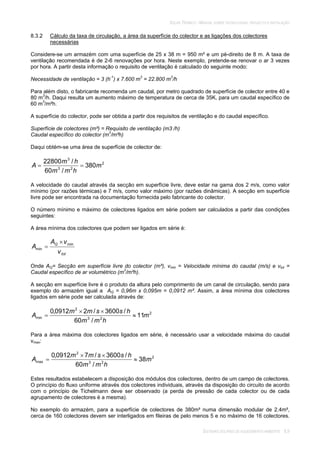 SOLAR TÉRMICO - MANUAL SOBRE TECNOLOGIAS, PROJECTO E INSTALAÇÃO
SISTEMAS SOLARES DE AQUECIMENTO AMBIENTE 8.9
8.3.2 Cálculo da taxa de circulação, a área da superfície do colector e as ligações dos colectores
necessárias
Considere-se um armazém com uma superfície de 25 x 38 m = 950 m² e um pé-direito de 8 m. A taxa de
ventilação recomendada é de 2-6 renovações por hora. Neste exemplo, pretende-se renovar o ar 3 vezes
por hora. A partir desta informação o requisito de ventilação é calculado do seguinte modo:
Necessidade de ventilação = 3 (h-1
) x 7.600 m3
= 22.800 m3
/h
Para além disto, o fabricante recomenda um caudal, por metro quadrado de superfície de colector entre 40 e
80 m3
/h. Daqui resulta um aumento máximo de temperatura de cerca de 35K, para um caudal específico de
60 m3
/m²h.
A superfície do colector, pode ser obtida a partir dos requisitos de ventilação e do caudal específico.
Superfície de colectores (m²) = Requisito de ventilação (m3 /h)
Caudal específico do colector (m3
/m²h)
Daqui obtém-se uma área de superfície de colector de:
2
23
3
380
/60
/22800
m
hmm
hm
A
A velocidade do caudal através da secção em superfície livre, deve estar na gama dos 2 m/s, como valor
mínimo (por razões térmicas) e 7 m/s, como valor máximo (por razões dinâmicas). A secção em superfície
livre pode ser encontrada na documentação fornecida pelo fabricante do colector.
O número mínimo e máximo de colectores ligados em série podem ser calculados a partir das condições
seguintes:
A área mínima dos colectores que podem ser ligados em série é:
tot
Q
v
vA
A min
min
Onde AQ= Secção em superfície livre do colector (m²), vmin = Velocidade mínima do caudal (m/s) e vtot =
Caudal específico de ar volumétrico (m3
/m²h).
A secção em superfície livre é o produto da altura pelo comprimento de um canal de circulação, sendo para
exemplo do armazém igual a AQ = 0,96m x 0,095m = 0,0912 m². Assim, a área mínima dos colectores
ligados em série pode ser calculada através de:
2
23
2
min 11
/60
/3600/20912,0
m
hmm
hssmm
A
Para a área máxima dos colectores ligados em série, é necessário usar a velocidade máxima do caudal
vmax:
2
23
2
max 38
/60
/3600/70912,0
m
hmm
hssmm
A
Estes resultados estabelecem a disposição dos módulos dos colectores, dentro de um campo de colectores.
O princípio do fluxo uniforme através dos colectores individuais, através da disposição do circuito de acordo
com o princípio de Tichelmann deve ser observado (a perda de pressão de cada colector ou de cada
agrupamento de colectores é a mesma).
No exemplo do armazém, para a superfície de colectores de 380m² numa dimensão modular de 2.4m²,
cerca de 160 colectores devem ser interligados em fileiras de pelo menos 5 e no máximo de 16 colectores.
 