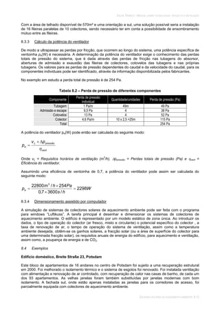 SOLAR TÉRMICO - MANUAL SOBRE TECNOLOGIAS, PROJECTO E INSTALAÇÃO
SISTEMAS SOLARES DE AQUECIMENTO AMBIENTE 8.10
Com a área de telhado disponível de 570m² e uma orientação a sul, uma solução possível seria a instalação
de 16 fileiras paralelas de 10 colectores, sendo necessário ter em conta a possibilidade de ensombramento
mútuo entre as fileiras.
8.3.3 Cálculo da potência do ventilador
De modo a ultrapassar as perdas por fricção, que ocorrem ao longo do sistema, uma potência específica de
ventoinha pe(W) é necessária. A determinação da potência do ventilador exige o conhecimento das perdas
totais de pressão do sistema, que é dada através das perdas de fricção nas tubagens do absorsor,
aberturas de admissão e exaustão das fileiras de colectores, cotovelos das tubagens e nas próprias
tubagens. Os valores para as perdas de pressão dependentes do caudal e da velocidade do caudal, para os
componentes individuais pode ser identificado, através da informação disponibilizada pelos fabricantes.
No exemplo em estudo a perda total de pressão é de 254 Pa.
Tabela 8.2 – Perda de pressão de diferentes componentes
Componente
Perda de pressão
individual
Quantidade/unidades Perda de pressão (Pa)
Tubagem 1 Pa/m 49m 49 Pa
Admissão e escape 9,5 Pa 4 38 Pa
Cotovelos 13 Pa 4 52 Pa
Colector 4,6 Pa/m 10 x 2,5 =25m 115 Pa
Total 254 Pa
A potência do ventilador pe(W) pode então ser calculada do seguinte modo:
vent
pressãoL
e
pv
p
Onde vL = Requisitos horários de ventilação (m3
/h), ppressão = Perdas totais de pressão (Pa) e vent =
Eficiência do ventilador.
Assumindo uma eficiência de ventoinha de 0,7, a potência do ventilador pode assim ser calculada do
seguinte modo:
W
hs
Pahm
pe 2298
/36007,0
254/22800 3
8.3.4 Dimensionamento assistido por computador
A simulação de sistemas de colectores solares de aquecimento ambiente pode ser feita com o programa
para windows “Luftikuss”. A tarefa principal é desenhar e dimensionar os sistemas de colectores de
aquecimento ambiente. O edifício é representado por um modelo estático de zona única. Ao introduzir os
dados, o tipo de operação do colector (ar fresco, misto e circulante) o potencial específico do colector , a
taxa de renovação de ar, o tempo de operação do sistema de ventilação, assim como a temperatura
ambiente desejada, obtêm-se os ganhos solares, a fracção solar (ou a área de superfície do colector para
uma determinada fracção solar), os requisitos anuais de energia do edifício, para aquecimento e ventilação,
assim como, a poupança de energia e de CO2.
8.4 Exemplos
Edifício doméstico, Breite Straße 23, Potsdam
Este bloco de apartamentos de 16 andares no centro de Potsdam foi sujeito a uma recuperação estrutural
em 2000. Foi melhorado o isolamento térmico e o sistema de esgotos foi renovado. Foi instalada ventilação
com alimentação e renovação de ar controlado, com recuperação de calor nas casas de banho, de cada um
dos 93 apartamentos. As velhas janelas foram também substituídas por janelas modernas com bom
isolamento. A fachada sul, onde estão apenas instaladas as janelas para os corredores de acesso, foi
parcialmente equipada com colectores de aquecimento ambiente.
 
