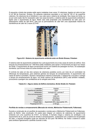 SOLAR TÉRMICO - MANUAL SOBRE TECNOLOGIAS, PROJECTO E INSTALAÇÃO
SISTEMAS SOLARES DE AQUECIMENTO AMBIENTE 8.11
À esquerda e direita das janelas estão agora instaladas duas vezes 15 colectores, ligados em série do tipo
G LK 3M da Grammer, Amberg. Os sessenta colectores equivalem a um total de 150 m² de superfície
colectora. Os colectores de ar transferem o seu calor para o sistema de ventilação. Nos meses de Verão, ou
se por outra razão não for necessário calor nas casas de banho, o sistema solar de aquecimento ambiente é
ligado para o aquecimento de água. Neste caso está projectada uma transferência de calor para um
desempenho médio de 300 W/m², pelo que os permutadores de calor têm uma capacidade máxima de
transferência de calor de 2 vezes 22,5 kW .
Figura 8.8 - Sistema de aquecimento ambiente solar em Breite Strasse, Potsdam
O sistema solar de aquecimento ambiente faz o pré-aquecimento do ar das casas de banho do edifício. Dois
tanques de armazenamento de 1.000 litros estão instalados para apoiar o fornecimento de água nos meses
de Verão. O aquecimento de água convencional ocorre num sistema de passagem de fluxo, via subestação
doméstica, que fornece todos as outras divisões com calor.
O controlo de cada um dos dois campos de colectores paralelos ocorre, por meio de um controlador de
diferenças de temperaturas, para sistemas gémeos de tanques de armazenamento. O aquecimento das
casas de banho é prioritário. Quando a temperatura máxima é alcançada, o sistema faz o by-pass e carrega
o tanque de armazenamento de água. Um limite máximo de temperatura (80ºC) está também instalado,
provocando a paragem dos ventiladores se for atingido este limite.
Tabela 8.3 - Alguns dados do Edifício doméstico, Breite Straße 23, Potsdam
Localização Potsdam
Superfície de colectores 150m²
Alinhamento Inclinação 90° e azimute 0°
Início de funcionamento 2000
Caudal 3.400 m3/h
Potência 100 kWpico
Desempenho 65.076 kW/a
Fracção Solar Aquecimento 56% e água quente: 37%
Poupanças em CO2 6.749 kg/a
Pavilhão de vendas e armazenamento (Mercado de móveis, Märkischer Polstermarkt, Falkensee)
Durante a construção de um pavilhão de exposição e vendas para o Märkischer Polstermarkt em Falkensee,
perto de Berlim, esta construção, foi usada para integrar um sistema de colectores de aquecimento
ambiente com uma superfície de 510m², na fachada. A fachada integra o sistema de ventilação e de
aquecimento de ar, para as zonas de vendas e armazenamento. Juntamente com o sistema de recuperação
de calor, o requisito energético pode ser reduzido de 523 para 186 MWh/a. No Verão o sistema é usado
para arrefecer ligeiramente o pavilhão durante a noite.
 