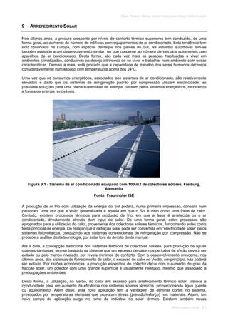 SOLAR TÉRMICO - MANUAL SOBRE TECNOLOGIAS, PROJECTO E INSTALAÇÃO
ARREFECIMENTO SOLAR 9.1
9 ARREFECIMENTO SOLAR
Nos últimos anos, a procura crescente por níveis de conforto térmico superiores tem conduzido, de uma
forma geral, ao aumento do número de edifícios com equipamentos de ar condicionado. Esta tendência tem
sido observada na Europa, com especial destaque nos países do Sul. Na indústria automóvel tem-se
também assistido a um desenvolvimento similar, no que concerne ao número de veículos automóveis com
aparelhos de ar condicionado. Desta forma, são cada vez mais as pessoas habituadas a viver em
ambientes climatizados, conduzindo ao desejo intrínseco de se viver e trabalhar num ambiente com essas
características. Demais a mais, está provado que a capacidade de trabalho dos seres humanos decresce
consideravelmente num espaço com temperaturas acima dos 24ºC.
Uma vez que os consumos energéticos, associados aos sistemas de ar condicionado, são relativamente
elevados e dado que os sistemas de refrigeração padrão por compressão utilizam electricidade, as
possíveis soluções para uma oferta sustentável de energia, passam pelos sistemas energéticos, recorrendo
a fontes de energia renováveis.
Figura 9.1 - Sistema de ar condicionado equipado com 100 m2 de colectores solares, Freiburg,
Alemanha
Fonte: Fraunhofer ISE
A produção de ar frio com utilização da energia do Sol poderá, numa primeira impressão, consistir num
paradoxo, uma vez que a visão generalizada é aquela em que o Sol é visto como uma fonte de calor.
Contudo, existem processos térmicos para produção de frio, em que a água é arrefecida ou o ar
condicionado, directamente através dum input de calor. De uma forma geral, estes processos são
apropriados para a utilização do calor, proveniente dos colectores solares térmicos, funcionando estes como
fonte principal de energia. De realçar que a radiação solar pode ser convertida em “electricidade solar” pelos
sistemas fotovoltaicos, conduzindo aos sistemas convencionais de refrigeração por compressão. Não se
procede à análise desta tecnologia, por estar fora do âmbito deste manual.
Até à data, a concepção tradicional dos sistemas térmicos de colectores solares, para produção de águas
quentes sanitárias, tem-se baseado na ideia de que um excesso de calor nos períodos de Verão deverá ser
evitado ou pelo menos nivelado, por níveis mínimos de conforto. Com o desenvolvimento crescente, nos
últimos anos, dos sistemas de fornecimento de calor, o excesso de calor no Verão, em princípio, não poderá
ser evitado. Por razões económicas, a produção específica do colector decai com o aumento do grau da
fracção solar, um colector com uma grande superfície é usualmente rejeitado, mesmo que associado a
preocupações ambientais.
Desta forma, a utilização, no Verão, do calor em excesso para arrefecimento térmico solar, oferece a
oportunidade para um aumento da eficiência dos sistemas solares térmicos, proporcionando água quente
ou aquecimento. Além disso, esta nova aplicação tem a vantagem de eliminar cortes no sistema,
provocados por temperaturas elevadas que provocam stress (pressão/esforço) nos materiais. Assim, um
novo campo de aplicação surge no ramo da indústria do solar térmico. Existem também novas
 