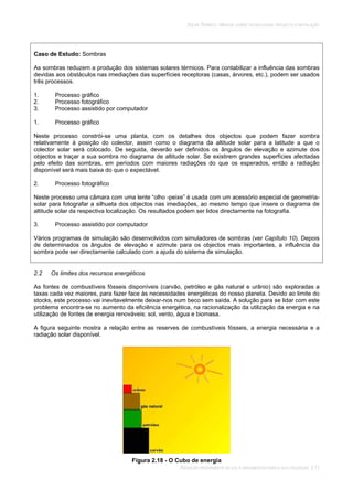 SOLAR TÉRMICO - MANUAL SOBRE TECNOLOGIAS, PROJECTO E INSTALAÇÃO
RADIAÇÃO PROVENIENTE DO SOL E ARGUMENTOS PARA A SUA UTILIZAÇÃO 2.11
Caso de Estudo: Sombras
As sombras reduzem a produção dos sistemas solares térmicos. Para contabilizar a influência das sombras
devidas aos obstáculos nas imediações das superfícies receptoras (casas, árvores, etc.), podem ser usados
três processos.
1. Processo gráfico
2. Processo fotográfico
3. Processo assistido por computador
1. Processo gráfico
Neste processo constrói-se uma planta, com os detalhes dos objectos que podem fazer sombra
relativamente à posição do colector, assim como o diagrama da altitude solar para a latitude a que o
colector solar será colocado. De seguida, deverão ser definidos os ângulos de elevação e azimute dos
objectos e traçar a sua sombra no diagrama de altitude solar. Se existirem grandes superfícies afectadas
pelo efeito das sombras, em períodos com maiores radiações do que os esperados, então a radiação
disponível será mais baixa do que o expectável.
2. Processo fotográfico
Neste processo uma câmara com uma lente “olho -peixe” é usada com um acessório especial de geometria-
solar para fotografar a silhueta dos objectos nas imediações, ao mesmo tempo que insere o diagrama de
altitude solar da respectiva localização. Os resultados podem ser lidos directamente na fotografia.
3. Processo assistido por computador
Vários programas de simulação são desenvolvidos com simuladores de sombras (ver Capítulo 10). Depois
de determinados os ângulos de elevação e azimute para os objectos mais importantes, a influência da
sombra pode ser directamente calculado com a ajuda do sistema de simulação.
2.2 Os limites dos recursos energéticos
As fontes de combustíveis fósseis disponíveis (carvão, petróleo e gás natural e urânio) são exploradas a
taxas cada vez maiores, para fazer face às necessidades energéticas do nosso planeta. Devido ao limite do
stocks, este processo vai inevitavelmente deixar-nos num beco sem saída. A solução para se lidar com este
problema encontra-se no aumento da eficiência energética, na racionalização da utilização da energia e na
utilização de fontes de energia renováveis: sol, vento, água e biomasa.
A figura seguinte mostra a relação entre as reserves de combustíveis fósseis, a energia necessária e a
radiação solar disponível.
Figura 2.18 - O Cubo de energia
 