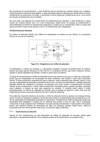 SOLAR TÉRMICO - MANUAL SOBRE TECNOLOGIAS, PROJECTO E INSTALAÇÃO
ARREFECIMENTO SOLAR 9.3
Nos processos em circuito fechado, o meio arrefecido não se encontra em contacto directo com o sistema,
sendo produzida inicialmente água gelada. A água arrefecida pode ser utilizada para arrefecimento do tecto,
arrefecimento de pavimentos ou então, e recorrendo à forma tradicional, arrefecimento de ar, como forma
de redução da temperatura e/ou humidade.
Por outro lado, nos sistemas em circuito aberto de arrefecimento por secagem, o meio arrefecido e a água
entram em contacto directo com o ar a ser condicionado. Desta forma, as funções de arrefecimento e
desumidificação encontram-se directamente integradas no sistema de ar condicionado. Esta é a razão pela
qual se encontra muitas vezes descrito o termo “ar condicionado sem refrigeração”.
Arrefecimento por absorção
Os chillers de absorção diferem dos chillers de compressão na medida em que utilizam um compressor
térmico em vez de um mecânico.
Figura 9.3 - Diagrama de um chiller de absorção
O condensador, a válvula de restrição e o vaporizador compõem a secção de arrefecimento do sistema,
através das quais apenas atravessa um fluxo de frio. O compressor térmico, que inclui o absorsor, bomba,
gerador e válvula reguladora de pressão, constitui a parte motriz do sistema.
A secção de arrefecimento do Chiller de Absorção funciona da mesma forma que um chiller de compressão,
sendo que as necessidades de compressão do fluído arrefecido, são levadas a cabo pelo compressor
térmico. O fluído arrefecido e evaporado flui para o absorsor, onde é absorvido pelo solvente. Assim, e uma
vez que a capacidade de absorção do solvente diminui com o aumento da temperatura, a entalpia absorvida
libertada deverá ser dissipada. O processo de absorção tem como função o enriquecimento do fluído
através do seu arrefecimento. O fluído assim enriquecido é bombeado para o gerador (também conhecido
como caldeira), e através de calor este separa-se do solvente. O solvente assim obtido, é então
despressurizado, na válvula de regulação de pressão, para a pressão do absorsor, sendo mais uma vez
evaporado por forma a que possa absorver de novo o solvente arrefecido.
Para além dos requisitos eléctricos da bomba, o chiller de absorção funciona apenas com energia térmica,
sendo contudo os requisitos energéticos da bomba serem baixos, correspondendo aproximadamente a 0,5-
2% da capacidade de refrigeração alcançada no vaporizador. A eficiência do chiller de absorção poderá ser
aumentada pela instalação no sistema de um solvente que permita a troca de calor. Isto é conseguido
conduzindo as duas soluções (uma arrefecida e rica após passar pelo absorsor e outra quente e fraca após
passar pelo gerador) através do permutador de calor em direcções opostas. Desta forma, obtêm-se
poupanças quer ao nível do gerador (calor) quer no absorsor (água arrefecida).
9.1.2 Arrefecimento por adsorsão
Apenas se tem conhecimento de dois fabricantes de chillers de adsorsão no mercado, sendo estes
japoneses, e apresentando sistemas muito similares quanto ao funcionamento e ao processo físico.
 