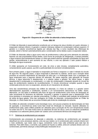 SOLAR TÉRMICO - MANUAL SOBRE TECNOLOGIAS, PROJECTO E INSTALAÇÃO
ARREFECIMENTO SOLAR 9.4
Figura 9.4 - Esquema de um chiller de adsorsão a baixa temperatura
Fonte: GBU 95
O Chiller de Adsorsão é essencialmente constituído por um tanque de vácuo dividido em quatro câmaras: i)
evaporador (câmara inferior), ii) gerador e colector (câmaras médias) iii) condensador (câmara superior). O
gerador e o colector encontram-se ligados por válvulas tipo flap, e como resultado das diferenças de
pressão, abrem e fecham automaticamente para o condensador acima destes e para o evaporador abaixo.
O Chiller de Adsorsão utiliza a água como meio de arrefecimento e sílica gel como elemento de adsorsão,
fazendo uso das propriedades físicas destes, como forma de produção de refrigeração. A baixas pressões,
a água evapora para temperaturas baixas e a sílica gel poderá adsorver grandes quantidades de água sem
perdas, reversivelmente e sem aumento do seu volume, e uma vez aplicado o calor poderá realizar a
libertação de água novamente.
O chiller apresenta um funcionamento em ciclo, de cinco a sete minutos, completamente automático,
compreendendo quatro passos, que têm a particularidade de ocorrerem simultaneamente.
Num primeiro passo, a água é injectada no evaporador por forma a evaporar e o calor é retirado do circuito
de água fria. No segundo passo, a água evaporada é adsorvida no colector, sendo que a duração deste
processo se encontra dependente da saturação da sílica gel, e a finalização deste com a passagem da
água evaporada para a segunda câmara de adsorsão. No passo seguinte, pela aplicação de energia
térmica, a água adsorvida é desadsorvida, e o colector passa a gerador. No último passo, a água
desadsorvida é condensada no condensador, e o calor de condensação é dissipado através do circuito de
água de arrefecimento (sistema de re-arrefecimento). O circuito encontra-se completo quando a água
condensada entra de novo no evaporador, através de um mecanismo de válvulas.
Uma das características principais dos chillers de adsorsão, é o facto do colector e o gerador serem
alternadamente aquecidos e arrefecidos, levando a um funcionamento descontínuo do chiller. Assim,
alternando, um dos lados é arrefecido pelo fluxo da água de arrefecimento como forma de dissipação do
calor proveniente do fenómeno de adsorsão, enquanto o gerador é aquecido para a desadsorção. Esta
troca periódica é controlada por válvulas pneumáticas. O chiller é controlado pela medição da temperatura
de saída da água gelada. Uma das vantagens do Chiller de Adsorsão, comparativamente ao Chiller de
Absorção, é o facto deste não se encontrar limitado pelo limite de cristalização do solvente.
Os chillers de adsorsão consistem numa tecnologia nova, com poucos projectos de demonstração em fase
de operação, e encontram-se ainda numa fase inicial de introdução no mercado. Quando utilizados no
arrefecimento solar, estes chillers poderão ser utilizados para a produção de frio com temperaturas iniciais
na ordem dos 55 ºC. Por este motivo tanto os colectores de tubo de vácuo, como os colectores parabólicos
compostos e os colectores planos podem ser usados como conversores térmicos de energia solar.
9.1.3 Sistemas de arrefecimento por secagem
Contrariamente aos processos de absorção e adsorsão, os sistemas de arrefecimento por secagem
classificam-se como processos abertos, uma vez que nestes o ar é condicionado pelo contacto directo com
o meio arrefecido, que neste caso é água, consistindo numa mais valia ambiental para este tipo de
sistemas. Para além disso, o sorvente, que poderá ser líquido ou sólido, entra em contacto directo com o ar
condicionado, permitindo alcançar a desumidificação necessária do ar.
 