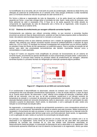 SOLAR TÉRMICO - MANUAL SOBRE TECNOLOGIAS, PROJECTO E INSTALAÇÃO
ARREFECIMENTO SOLAR 9.6
no humidificador do ar de saída, até um nível perto do ponto de condensação, obtendo-se desta forma uma
utilização do potencial de arrefecimento do ar extraído (5-6). Esta energia arrefecida é então transferida
para o ar fornecido através da roda de recuperação de calor sensível (6-7).
Por forma a obter-se a regeneração da roda de dissecante, o ar de saída deverá ser suficientemente
aquecido por forma a que este consiga retirar a humidade da roda. Assim, neste ponto do processo, uma
fonte adicional de calor é necessária (7-8). O fluxo de ar de saída aquecido flui então através da
componente de regeneração da roda de dissecante sob a forma de ar regenerado, onde recupera a
humidade retirada do ar exterior (8-9).
9.1.3.2 Sistemas de arrefecimento por secagem utilizando sorventes líquidos
Contrariamente aos sistemas que utilizam sorventes sólidos, os que recorrem a sorventes líquidos
encontram-se ainda em fase de desenvolvimento, existindo em fase de teste projectos piloto na Alemanha e
Israel, não estando esta tecnologia disponível no mercado a curto prazo.
A principal diferença entre os dois sistemas prende-se com o estado de agregação do material sorvente
utilizado. Nos sistemas que utilizam sorventes líquidos recorre-se preferencialmente a soluções de água
salina (ex. LiCl ou CaCl2). O resultado de diversas investigações tem evidenciado que em termos práticos,
as soluções à base de cloreto de lítio apresentam um potencial superior. Para a escolha da solução de sal
óptima, para além das propriedades termodinâmicas são também importantes factores como a
corrosividade e o custo associado.
A figura 9.7 ilustra um esquema muito simplificado do princípio de funcionamento de um sistema de
sorvente líquido, encontrando-se apenas identificados os dois componentes principais deste: o absorvedor e
o regenerador. O princípio base inerente ao processo aberto de arrefecimento por secagem, utilizando
sorventes líquidos e o processo fechado de refrigeração por absorção apresenta alguns paralelos.
Figura 9.7 - Diagrama de um SAS com sorvente liquido
O ar condicionado é desumidificado no absorvedor, através do contacto com o líquido sorvente. Como
consequência das suas elevadas características higroscópicas, o meio de sorção absorve o vapor de água
do ar, ficando assim diluído. No absorvedor o calor, referido como entalpia de absorção, é libertado, tendo
então de ser removido, uma vez que, se tal não acontecer, assistir-se-á a um abrupto aumento da
temperatura da solução e o processo de absorção será gradualmente interrompido. Na prática, o calor de
absorção libertado poderá ser removido directamente, tanto no absorvedor, como num permutador de calor
colocado a jusante do absorvedor. Assim sendo, no absorvedor, e com a aplicação de calor, existe uma
redução na concentração da solução salina.
No regenerador, a concentração da solução de sal dissolvido aumentará e como consequência entrará em
contacto com o ar novamente. Normalmente é utilizado ar exterior para este processo. Neste componente é
necessário o fornecimento de calor ao processo, e uma vez que este deverá situar-se no intervalo entre 60-
80ºC, a integração de energia solar térmica surge como uma fonte potencial. Assim sendo, no regenerador,
e com a aplicação de calor, existe um aumento na concentração da solução salina.
Em princípio, a solução salina à base de água percorre um circuito, entrando em contacto com o ar no
absorvedor e no regenerador. Como forma de se prevenir a perda de sal, para além dos potenciais
problemas de corrosão nas condutas de ar, uma das tarefas mais prementes associadas ao
desenvolvimento desta tecnologia, é a prevenção da descarga de sal no absorvedor e no regenerador. Esta
condicionante apresenta influências ao nível do desenho do absorvedor e do regenerador, sendo que estes
 