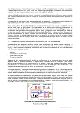 SOLAR TÉRMICO - MANUAL SOBRE TECNOLOGIAS, PROJECTO E INSTALAÇÃO
ARREFECIMENTO SOLAR 9.7
dois componentes são muito similares na sua estrutura. A tarefa principal consiste em colocar em contacto,
a solução salina com o ar, por forma a que seja assegurada uma elevada transferência das propriedades
mássicas e de calor e prevenindo ao mesmo tempo a formação de gotículas.
A desumidificação isotérmica do ar exterior é possível. A possibilidade de desumidificar o ar a ser arrefecido
sem aumento da temperatura, deve-se ao facto de ser possível remover directamente o calor absorvido no
absorvedor.
A recuperação de calor entre o calor absorvido libertado no absorvedor e o calor de processo necessário no
regenerador é possível. Isto permite o aumento da eficiência termodinâmica do processo.
Como consequência do material utilizado ser um absorvente líquido, este poderá ser utilizado por um
período mais longo no absorvedor e no regenerador se se encontrarem instalados reservatórios de
armazenamento da solução. Esta característica permite, primeiramente, uma desumidificação mesmo na
situação em que não se encontre disponível energia solar. Em segundo lugar, a energia solar pode ser
armazenada sob a forma de uma solução de sal concentrado. Este facto é muito prometedor dado que este
tipo de armazenamento de energia solar em princípio não sofre perdas. Por este motivo esta tecnologia
oferece o potencial de redução significativa da área de superfície do colector, mantendo a mesma fracção
solar elevada, para além de contribuir, desta forma, para a diminuição do custo-eficácia do sistema solar de
arrefecimento de ar.
9.2 Planeamento integrado dos sistemas de arrefecimento solar e de ar condicionado
Contrariamente aos sistemas térmicos solares para aquecimento de águas quentes sanitárias, o
planeamento e desenho de sistemas solares para arrefecimento do ar é um pouco mais complicado. A
figura 9.8 ilustra diversos sub-sistemas, interligados pelo conceito de uma instalação para o arrefecimento
solar. Os quatro sub-sistemas são
edifício;
sistema de ar condicionado;
fornecimento de calor;
fornecimento de frio.
Dependendo dos requisitos aliados à função de arrefecimento do ar pretendida, bem como da região
climática, todos os quatro subsistemas, ou alguns destes, encontrar-se-ão em utilização. Assim, deverá
fazer-se uma distinção entre o arrefecimento do ar, levado a cabo pela totalidade das quatro funções
termodinâmicas de condicionamento (aquecimento, arrefecimento, humidificação e desumidificação) e pela
situação parcial de arrefecimento do ar (ex. só aquecimento e arrefecimento).
O principal desafio é a interligação destes sistemas de uma forma inteligente e eficaz, por forma a se obter
uma optimização tanto energética como económica. Para tal deverá desde o inicio da concepção de um
sistema destes, proceder-se a um planeamento integrado entre os diversos profissionais envolvidos.
No condicionamento do ar em edifícios não existe uma situação óptima, em vez disso, existe uma solução
especifica e optimizada para cada situação. Conjuntamente, as condições climáticas são muito importantes,
sendo necessário adaptar as variáveis ao clima. Desenhar um sistema utilizando regras empíricas, como no
caso do solar térmico para aquecimento de águas sanitárias, integra um vasto número de dificuldades e no
seu melhor permite que as variáveis básicas sejam delimitadas.
Figura 9.8 - Sub-sistemas de arrefecimento solar
Fonte: Fraunhofer ISE
 