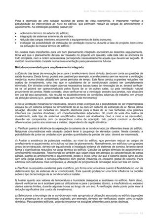 SOLAR TÉRMICO - MANUAL SOBRE TECNOLOGIAS, PROJECTO E INSTALAÇÃO
ARREFECIMENTO SOLAR 9.8
Para a obtenção de uma solução racional do ponto de vista económico, é importante verificar a
possibilidade de intervenções ao nível do edifício, que permitam reduzir as cargas de arrefecimento e
aquecimento. As estratégias poderão passar por:
isolamento térmico do exterior do edifício;
integração de sistemas exteriores de sombra;
redução das cargas interiores, recorrendo a equipamentos de baixo consumo;
avaliação da possibilidade de instalação de ventilação nocturna, durante a fase de projecto, bem como
da activação da massa térmica do edifício
Os passos mais importantes para um bom planeamento integrado encontram-se descritos seguidamente.
Uma vez que o planeamento deverá ser baseado no projecto em questão, esta lista não se encontra de
todo completa, nem a ordem apresentada corresponde necessariamente aquela que deverá ser seguida. O
método recomendado consiste numa mera orientação para planeamentos futuros.
Método recomendado para um planeamento integrado
a) Cálculo das taxas de renovação de ar para o arrefecimento duma divisão, tendo em conta as questões de
saúde humana. Desta forma, poderá ser possível por exemplo, o arrefecimento sem se recorrer a ventilação
mecânica, numa divisão utilizada em curtos períodos de tempo. Este facto conduz a grandes reduções nos
custos de investimento, uma vez que o subsistema de ar condicionado poderá ser completamente
eliminado. Em divisões onde sejam apenas necessários baixas taxas de renovação de ar, deverá verificar-
se se tal poderá ser operacionalizado pelos fluxos de ar de outras salas, ou pela ventilação natural
proveniente de janelas. Neste contexto, deve verificar-se se a ventilação através das janelas, nas situações
em que tal seja apropriado, não resulta no estabelecimento de condições adversas de trabalho, em virtude
da poluição sonora (p.e., proximidade de ruas com muito movimento).
b) Se a ventilação mecânica for necessária, deverá então averiguar-se a possibilidade de ser implementada
através de um sistema simples de fornecimento de ar ou com um sistema de extracção de ar. Nesta última
situação, deverão ser incluídas no projecto aberturas para o fluxo de ar nas fachadas e/ou paredes
interiores (ou paredes divisórias), em corredores/divisões adjacentes. Do ponto de vista dos custos de
investimento, este tipo de sistemas simplificados devem ser analisados caso a caso e se necessário,
deverão ser comparados com os respectivos custos de operação. Isto poderá conduzir a decisões
diferenciadas quanto aos sistemas a instalar, dependendo da região climática.
c) Verificar quanto à eficiência da separação do sistema de ar condicionado por diferentes áreas do edifício.
Nalgumas circunstâncias esta situação poderá levar à poupança de elevados custos. Neste contexto, a
possibilidade de juntar as unidades com grandes quantidades de perdas de calor, deverá ser examinada.
d) Avaliar a existência de potenciais medidas, ao nível do edifício, que permitam reduzir as cargas de
arrefecimento e aquecimento, e incluí-las na fase de planeamento. Normalmente, em edifícios com grandes
áreas de envidraçado, deverá ser equacionada a instalação externa de sistemas de sombra, levando desta
forma a significativas reduções na carga térmica do edifício. Calcular as cargas térmicas de aquecimento e
arrefecimento resultantes. Recomenda-se também que sejam tidas em atenção as características da carga
parcial, quanto ao arrefecimento e aquecimento, desde o inicio, uma vez que o sistema opera parte do ano
com uma carga parcial, e consequentemente com grande influência no consumo global do sistema. Para
edifícios com estruturas mais complexas, a utilização de programas de simulação deve ser tida em conta.
e) Verificar os requisitos existentes para o edifício, por forma a ter uma ideia quanto à flexibilidade no uso de
determinado tipo de sistemas de ar condicionado. Esta questão poderá ter uma forte influência na decisão
sobre o tipo de tecnologia de ar condicionado a instalar.
f) Avaliar quanto aos valores de temperatura e humidade desejados e aceitáveis no edifício. Além disso,
deverá verificar-se se é aceitável para os utilizadores e para o processo técnico, a insuficiência ou excesso
destes valores limites, durante algumas horas ao longo de um ano. A verificação deste ponto pode levar à
redução significativa dos custos de investimento.
g) Seleccionar a tecnologia de ar condicionado mais apropriada à utilização associada ao edifício (questões
como a presença de ar contaminado aspirado, por exemplo, deverão ser verificadas) assim como à região
climática. Para grandes edifícios, poderão encontrar-se soluções diferentes para zonas distintas.
 