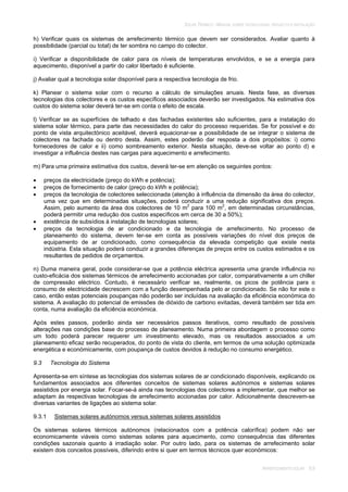 SOLAR TÉRMICO - MANUAL SOBRE TECNOLOGIAS, PROJECTO E INSTALAÇÃO
ARREFECIMENTO SOLAR 9.9
h) Verificar quais os sistemas de arrefecimento térmico que devem ser considerados. Avaliar quanto à
possibilidade (parcial ou total) de ter sombra no campo do colector.
i) Verificar a disponibilidade de calor para os níveis de temperaturas envolvidos, e se a energia para
aquecimento, disponível a partir do calor libertado é suficiente.
j) Avaliar qual a tecnologia solar disponível para a respectiva tecnologia de frio.
k) Planear o sistema solar com o recurso a cálculo de simulações anuais. Nesta fase, as diversas
tecnologias dos colectores e os custos específicos associados deverão ser investigados. Na estimativa dos
custos do sistema solar deverá ter-se em conta o efeito de escala.
l) Verificar se as superfícies de telhado e das fachadas existentes são suficientes, para a instalação do
sistema solar térmico, para parte das necessidades do calor do processo requeridas. Se for possível e do
ponto de vista arquitectónico aceitável, deverá equacionar-se a possibilidade de se integrar o sistema de
colectores na fachada ou dentro desta. Assim, estes poderão dar resposta a dois propósitos: i) como
fornecedores de calor e ii) como sombreamento exterior. Nesta situação, deve-se voltar ao ponto d) e
investigar a influência destes nas cargas para aquecimento e arrefecimento.
m) Para uma primeira estimativa dos custos, deverá ter-se em atenção os seguintes pontos:
preços da electricidade (preço do kWh e potência);
preços de fornecimento de calor (preço do kWh e potência);
preços da tecnologia de colectores seleccionada (atenção à influência da dimensão da área do colector,
uma vez que em determinadas situações, poderá conduzir a uma redução significativa dos preços.
Assim, pelo aumento da área dos colectores de 10 m2
para 100 m2
, em determinadas circunstâncias,
poderá permitir uma redução dos custos específicos em cerca de 30 a 50%);
existência de subsídios à instalação de tecnologias solares;
preços da tecnologia de ar condicionado e da tecnologia de arrefecimento. No processo de
planeamento do sistema, devem ter-se em conta as possíveis variações do nível dos preços de
equipamento de ar condicionado, como consequência da elevada competição que existe nesta
indústria. Esta situação poderá conduzir a grandes diferenças de preços entre os custos estimados e os
resultantes de pedidos de orçamentos.
n) Duma maneira geral, pode considerar-se que a potência eléctrica apresenta uma grande influência no
custo-eficácia dos sistemas térmicos de arrefecimento accionadas por calor, comparativamente a um chiller
de compressão eléctrico. Contudo, é necessário verificar se, realmente, os picos de potência para o
consumo de electricidade decrescem com a função desempenhada pelo ar condicionado. Se não for este o
caso, então estas potenciais poupanças não poderão ser incluídas na avaliação da eficiência económica do
sistema. A avaliação do potencial de emissões de dióxido de carbono evitadas, deverá também ser tida em
conta, numa avaliação da eficiência económica.
Após estes passos, poderão ainda ser necessários passos iterativos, como resultado de possíveis
alterações nas condições base do processo de planeamento. Numa primeira abordagem o processo como
um todo poderá parecer requerer um investimento elevado, mas os resultados associados a um
planeamento eficaz serão recuperados, do ponto de vista do cliente, em termos de uma solução optimizada
energética e económicamente, com poupança de custos devidos à redução no consumo energético.
9.3 Tecnologia do Sistema
Apresenta-se em síntese as tecnologias dos sistemas solares de ar condicionado disponíveis, explicando os
fundamentos associados aos diferentes conceitos de sistemas solares autónomos e sistemas solares
assistidos por energia solar. Focar-se-á ainda nas tecnologias dos colectores a implementar, que melhor se
adaptam às respectivas tecnologias de arrefecimento accionadas por calor. Adicionalmente descrevem-se
diversas variantes de ligações ao sistema solar.
9.3.1 Sistemas solares autónomos versus sistemas solares assistidos
Os sistemas solares térmicos autónomos (relacionados com a potência calorífica) podem não ser
economicamente viáveis como sistemas solares para aquecimento, como consequência das diferentes
condições sazonais quanto à irradiação solar. Por outro lado, para os sistemas de arrefecimento solar
existem dois conceitos possíveis, diferindo entre si quer em termos técnicos quer económicos:
 