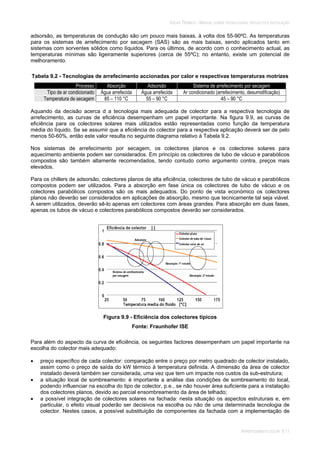 SOLAR TÉRMICO - MANUAL SOBRE TECNOLOGIAS, PROJECTO E INSTALAÇÃO
ARREFECIMENTO SOLAR 9.11
adsorsão, as temperaturas de condução são um pouco mais baixas, à volta dos 55-90ºC. As temperaturas
para os sistemas de arrefecimento por secagem (SAS) são as mais baixas, sendo aplicados tanto em
sistemas com sorventes sólidos como líquidos. Para os últimos, de acordo com o conhecimento actual, as
temperaturas mínimas são ligeiramente superiores (cerca de 55ºC); no entanto, existe um potencial de
melhoramento.
Tabela 9.2 - Tecnologias de arrefecimento accionadas por calor e respectivas temperaturas motrizes
Processo Absorção Adsorsão Sistema de arrefecimento por secagem
Tipo de ar condicionado Água arrefecida Água arrefecida Ar condicionado (arrefecimento, desumidificação)
Temperatura de secagem 85 – 110 °C 55 – 90 °C 45 – 90 °C
Aquando da decisão acerca d a tecnologia mais adequada de colector para a respectiva tecnologia de
arrefecimento, as curvas de eficiência desempenham um papel importante. Na figura 9.9, as curvas de
eficiência para os colectores solares mais utilizados estão representadas como função da temperatura
média do líquido. Se se assumir que a eficiência do colector para a respectiva aplicação deverá ser de pelo
menos 50-60%, então este valor resulta no seguinte diagrama relativo à Tabela 9.2.
Nos sistemas de arrefecimento por secagem, os colectores planos e os colectores solares para
aquecimento ambiente podem ser considerados. Em princípio os colectores de tubo de vácuo e parabólicos
compostos são também altamente recomendados, tendo contudo como argumento contra, preços mais
elevados.
Para os chillers de adsorsão, colectores planos de alta eficiência, colectores de tubo de vácuo e parabólicos
compostos podem ser utilizados. Para a absorção em fase única os colectores de tubo de vácuo e os
colectores parabólicos compostos são os mais adequados. Do ponto de vista económico os colectores
planos não deverão ser considerados em aplicações de absorção, mesmo que tecnicamente tal seja viável.
A serem utilizados, deverão sê-lo apenas em colectores com áreas grandes. Para absorção em duas fases,
apenas os tubos de vácuo e colectores parabólicos compostos deverão ser considerados.
Figura 9.9 - Eficiência dos colectores típicos
Fonte: Fraunhofer ISE
Para além do aspecto da curva de eficiência, os seguintes factores desempenham um papel importante na
escolha do colector mais adequado:
preço específico de cada colector: comparação entre o preço por metro quadrado de colector instalado,
assim como o preço de saída do kW térmico à temperatura definida. A dimensão da área de colector
instalado deverá também ser considerada, uma vez que tem um impacte nos custos da sub-estrutura;
a situação local de sombreamento: é importante a análise das condições de sombreamento do local,
podendo influenciar na escolha do tipo de colector, p.e., se não houver área suficiente para a instalação
dos colectores planos, devido ao parcial ensombreamento da área de telhado;
a possível integração de colectores solares na fachada: nesta situação os aspectos estruturais e, em
particular, o efeito visual poderão ser decisivos na escolha ou não de uma determinada tecnologia de
colector. Nestes casos, a possível substituição de componentes da fachada com a implementação de
 
