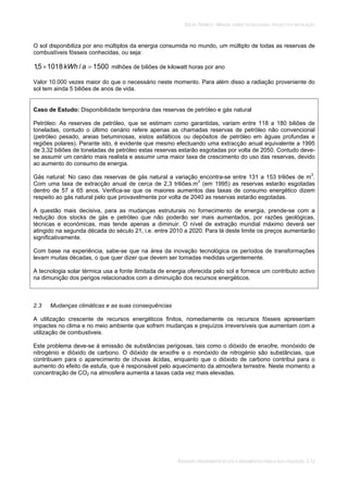 SOLAR TÉRMICO - MANUAL SOBRE TECNOLOGIAS, PROJECTO E INSTALAÇÃO
RADIAÇÃO PROVENIENTE DO SOL E ARGUMENTOS PARA A SUA UTILIZAÇÃO 2.12
O sol disponibiliza por ano múltiplos da energia consumida no mundo, um múltiplo de todas as reservas de
combustíveis fósseis conhecidas, ou seja:
1500/10185,1 akWh milhões de biliões de kilowatt horas por ano
Valor 10.000 vezes maior do que o necessário neste momento. Para além disso a radiação proveniente do
sol tem ainda 5 biliões de anos de vida.
Caso de Estudo: Disponibilidade temporária das reservas de petróleo e gás natural
Petróleo: As reserves de petróleo, que se estimam como garantidas, variam entre 118 a 180 biliões de
toneladas, contudo o último cenário refere apenas as chamadas reservas de petróleo não convencional
(petróleo pesado, areias betuminosas, xistos asfálticos ou depósitos de petróleo em águas profundas e
regiões polares). Perante isto, é evidente que mesmo efectuando uma extracção anual equivalente a 1995
de 3,32 biliões de toneladas de petróleo estas reservas estarão esgotadas por volta de 2050. Contudo deve-
se assumir um cenário mais realista e assumir uma maior taxa de crescimento do uso das reservas, devido
ao aumento do consumo de energia.
Gás natural: No caso das reservas de gás natural a variação encontra-se entre 131 a 153 triliões de m3
.
Com uma taxa de extracção anual de cerca de 2,3 triliões.m3
(em 1995) as reservas estarão esgotadas
dentro de 57 a 65 anos. Verifica-se que os maiores aumentos das taxas de consumo energético dizem
respeito ao gás natural pelo que provavelmente por volta de 2040 as reservas estarão esgotadas.
A questão mais decisiva, para as mudanças estruturais no fornecimento de energia, prende-se com a
redução dos stocks de gás e petróleo que não poderão ser mais aumentados, por razões geológicas,
técnicas e económicas, mas tende apenas a diminuir. O nível de extração mundial máximo deverá ser
atingido na segunda década do século 21, i.e. entre 2010 a 2020. Para lá deste limite os preços aumentarão
significativamente.
Com base na experiência, sabe-se que na área da inovação tecnológica os períodos de transformações
levam muitas décadas, o que quer dizer que devem ser tomadas medidas urgentemente.
A tecnologia solar térmica usa a fonte ilimitada de energia oferecida pelo sol e fornece um contributo activo
na dimunição dos perigos relacionados com a diminuição dos recursos energéticos.
2.3 Mudanças climáticas e as suas consequências
A utilização crescente de recursos energéticos finitos, nomedamente os recursos fósseis apresentam
impactes no clima e no meio ambiente que sofrem mudanças e prejuízos irreversíveis que aumentam com a
utilização de combustiveis.
Este problema deve-se à emissão de substâncias perigosas, tais como o dióxido de enxofre, monóxido de
nitrogénio e dióxido de carbono. O dióxido de enxofre e o monóxido de nitrogénio são substâncias, que
contribuem para o aparecimento de chuvas ácidas, enquanto que o dióxido de carbono contribui para o
aumento do efeito de estufa, que é responsável pelo aquecimento da atmosfera terrestre. Neste momento a
concentração de CO2 na atmosfera aumenta a taxas cada vez mais elevadas.
 