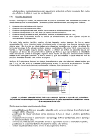 SOLAR TÉRMICO - MANUAL SOBRE TECNOLOGIAS, PROJECTO E INSTALAÇÃO
ARREFECIMENTO SOLAR 9.12
colectores planos ou colectores solares para aquecimento ambiente é um factor importante. Com muitos
dos colectores de tubos de vácuo isto não é possível.
9.3.3 Variantes dos circuitos
Quanto à tecnologia do sistema, as possibilidades de conexão do sistema solar à totalidade do sistema de
arrefecimento solar é muito importante. Geralmente podem ser diferenciados pelos seguintes sistemas:
sistemas com colectores solares líquidos;
sistemas com colectores solares de ar;
sistemas com input de calor solar, através de um tanque de armazenamento de calor;
sistemas com input directo de calor solar, no sistema de ar condicionado;
sistemas com aquecimento auxiliar, recorrendo a tanque de armazenamento de calor;
sistemas sem aquecimento auxiliar no tanque de armazenamento de calor (apenas tanques de
armazenamento de calor solar).
Por outro lado, existem também versões híbridas baseadas nestes sistemas. As figuras abaixo
apresentadas têm como objectivo ilustrar simplificadamente a integração dos diversos elementos num
sistema solar, não devendo ser interpretadas como diagramas completos dos circuitos hidráulicos. Em
termos da tecnologia de frio são apresentadas todas as possibilidades, não sendo viável, economicamente
falando, a implementação conjunta destas. Quando se utilizam os chillers de adsorsão deverá ser
incorporado um tanque de armazenamento no sistema, por forma a que seja controlada a estabilidade
deste. No caso dos chillers de absorção a hipótese de se instalar um tanque de armazenamento consiste
também numa vantagem acrescida. A decisão relativa a qual dos sistemas se deve utilizar no final do
processo deverá ser levada a cabo na fase de projecto.
Na figura 9.10 encontra-se ilustrado um sistema de arrefecimento solar com colectores solares líquidos, em
que o input de calor solar se processa exclusivamente através do tanque de armazenamento de calor.
Existe também fornecimento de aquecimento auxiliar no tanque de armazenamento de calor.
Figura 9.10 - Sistema de arrefecimento solar com colectores líquidos (o input de calor proveniente
do Sol faz-se unicamente pelo tanque de armazenamento de calor) e aquecimento auxiliar no tanque
de armazenamento de calor
O sistema apresenta as seguintes características:
adequabilidade para chillers de absorção e adsorsão assim como em sistemas de arrefecimento por
secagem (sólidos e líquidos);
possibilidade de integrar colectores planos, colectores de tubo de vácuo e colectores parabólicos
compostos;
desacoplamento dinâmico do sistema solar e da tecnologia de frio/ar condicionado, através do tanque
de armazenamento de calor;
aumento das perdas do calor armazenado, através do aquecimento auxiliar no reservatório regulador;
possibilidade de se controlar de forma “tradicional” o sistema solar térmico;
controlo elevado de todo o sistema através do desacoplamento dinâmico.
 