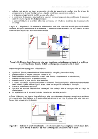 SOLAR TÉRMICO - MANUAL SOBRE TECNOLOGIAS, PROJECTO E INSTALAÇÃO
ARREFECIMENTO SOLAR 9.14
redução das perdas do calor armazenado, através do aquecimento auxiliar fora do tanque de
armazenamento de calor (será preferível a ligação em série do aquecimento auxiliar);
o tanque de armazenamento contém apenas calor solar;
o rendimento do colector é potencialmente superior, como consequência da possibilidade de se poder
estabelecer uma ligação directa do calor solar;
o sistema hidráulico e o controlo são mais complexos, em virtude da existência do desacoplamento
dinâmico.
A figura 9.13 esquematiza um sistema de arrefecimento solar com colectores solares para aquecimento
ambiente, equipado com entrada de ar ambiente. O sistema ilustrado apresenta um input directo de calor
solar mas sem tanque para armazenamento de calor.
Figura 9.13 - Sistema de arrefecimento solar com colectores equipados com entrada de ar ambiente
e com input directo de calor do Sol, sem tanque de armazenamento de calor
O sistema apresenta as seguintes características:
apropriado apenas para sistemas de arrefecimento por secagem (sólidos e líquidos);
possibilidade de se integrar colectores solares de ar;
desacoplamento dinâmico directo do sistema solar térmico e do sistema de ar condicionado;
sistema sem necessidade de armazenamento;
sistema solar de ar, com entrada de ar ambiente;
o sistema hidráulico e o controlo encontram-se facilitados como consequência da tecnologia simplificada
deste sistema, apesar da adaptação a ter em conta, em relação às flutuações da irradiação;
custos de investimento reduzidos;
aplicação em edifícios com elevadas correlações com o tempo entre a irradiação solar e a carga de
arrefecimento;
no aquecimento do ar ambiente pode ser contabilizada a irradiação difusa.
A figura 9.14 mostra um sistema de arrefecimento solar com colectores solares para aquecimento ambiente
com regeneração da entrada de ar. O sistema ilustrado apresenta um input directo de calor solar mas sem
tanque para armazenamento de calor.
Figura 9.14 - Sistema de arrefecimento solar com colectores com regeneração da entrada de ar. Com
input directo de calor do Sol mas sem tanque de armazenamento de calor
 