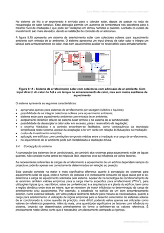 SOLAR TÉRMICO - MANUAL SOBRE TECNOLOGIAS, PROJECTO E INSTALAÇÃO
ARREFECIMENTO SOLAR 9.15
No sistema de frio o ar regenerado é enviado para o colector solar, depois de passar na roda de
recuperação de calor sensível. Esta alteração permite um aumento de temperatura nos colectores para o
mesmo nível de irradiação o que pode ser vantajoso em climas húmidos e quentes. Contudo os custos de
investimento são mais elevados, devido à instalação de condutas de ar adicionais.
A figura 9.15 apresenta um sistema de arrefecimento solar com colectores solares para aquecimento
ambiente com entrada de ar ambiente. O sistema apresenta um input directo de calor solar e integra um
tanque para armazenamento de calor, mas sem aquecimento auxiliar no reservatório para armazenamento
Figura 9.15 - Sistema de arrefecimento solar com colectores com admissão de ar ambiente. Com
input directo do calor do Sol e um tanque de armazenamento de calor, mas sem meios auxiliares de
aquecimento
O sistema apresenta as seguintes características:
apropriado apenas para sistemas de arrefecimento por secagem (sólidos e líquidos);
possibilidade de se integrar colectores solares para aquecimento ambiente;
sistema solar para aquecimento ambiente com entrada de ar ambiente;
acoplamento dinâmico directo do sistema solar térmico e do sistema de ar condicionado;
possibilidade de desacoplar o calor solar em excesso, para o reservatório de regulação;
o sistema hidráulico e o controlo encontram-se facilitados, como consequência da tecnologia
simplificada deste sistema, apesar da adaptação a ter em conta em relação às flutuações da irradiação;
custos de investimento reduzidos;
aplicação em edifícios com correlações temporais médias entre a irradiação e a carga de arrefecimento;
no aquecimento do ar ambiente pode ser contabilizada a irradiação difusa.
9.4 Concepção do sistema
A concepção dos sistemas de ar condicionado, ao contrário dos sistemas para aquecimento solar de águas
quentes, não consiste numa tarefa de resposta fácil, dependo este da influência de vários factores.
As necessidades referentes às cargas de arrefecimento e aquecimento de um edifício dependem sempre do
projecto e poderão apenas ser correctamente determinadas em relação ao projecto.
Esta questão consiste na maior e mais significativa diferença quanto à concepção de sistemas para
aquecimento solar de água, onde o número de pessoas e o consequente consumo de água quase por si só,
determina a carga de aquecimento solicitada pelo sistema. Apesar de na tecnologia de condicionamento de
ar existirem também valores empíricos para a carga interna especifica para arrefecimento (W/m2
), para
utilizações típicas (p.e.: escritórios, salas de conferências) é a arquitectura e a planta do edifício, bem como
a região climática onde este se insere, que se revestem de maior influência na determinação da carga de
arrefecimento e/ou aquecimento. Por exemplo, a existência no edifício de um bom ensombreamento
exterior, numa extensa fachada, em vidro poderá facilmente reduzir para metade as necessidades, quanto à
carga para arrefecimento. A utilização de regras empíricas para o desenho sistemático de sistemas solares
de ar condicionado é, como questão de princípio, mais difícil, podendo estas apenas ser utilizadas como
valores de referência grosseiros. Além do mais, uma quantidade significativa de factores com influência no
sistema, deverão ser determinados primeiramente de forma a definirem-se os valores referência. É
precisamente neste último ponto que é necessário um planeamento atempado e rigoroso.
 