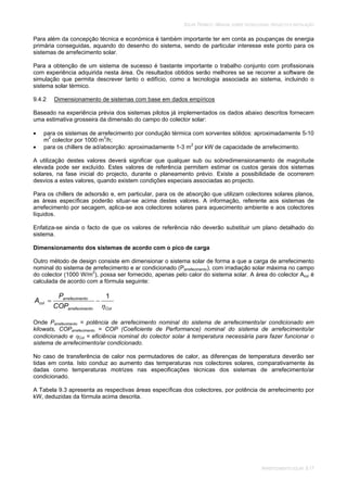SOLAR TÉRMICO - MANUAL SOBRE TECNOLOGIAS, PROJECTO E INSTALAÇÃO
ARREFECIMENTO SOLAR 9.17
Para além da concepção técnica e económica é também importante ter em conta as poupanças de energia
primária conseguidas, aquando do desenho do sistema, sendo de particular interesse este ponto para os
sistemas de arrefecimento solar.
Para a obtenção de um sistema de sucesso é bastante importante o trabalho conjunto com profissionais
com experiência adquirida nesta área. Os resultados obtidos serão melhores se se recorrer a software de
simulação que permita descrever tanto o edifício, como a tecnologia associada ao sistema, incluindo o
sistema solar térmico.
9.4.2 Dimensionamento de sistemas com base em dados empíricos
Baseado na experiência prévia dos sistemas pilotos já implementados os dados abaixo descritos fornecem
uma estimativa grosseira da dimensão do campo do colector solar:
para os sistemas de arrefecimento por condução térmica com sorventes sólidos: aproximadamente 5-10
m2
colector por 1000 m3
/h;
para os chillers de ad/absorção: aproximadamente 1-3 m2
por kW de capacidade de arrefecimento.
A utilização destes valores deverá significar que qualquer sub ou sobredimensionamento de magnitude
elevada pode ser excluído. Estes valores de referência permitem estimar os custos gerais dos sistemas
solares, na fase inicial do projecto, durante o planeamento prévio. Existe a possibilidade de ocorrerem
desvios a estes valores, quando existem condições especiais associadas ao projecto.
Para os chillers de adsorsão e, em particular, para os de absorção que utilizam colectores solares planos,
as áreas específicas poderão situar-se acima destes valores. A informação, referente aos sistemas de
arrefecimento por secagem, aplica-se aos colectores solares para aquecimento ambiente e aos colectores
líquidos.
Enfatiza-se ainda o facto de que os valores de referência não deverão substituir um plano detalhado do
sistema.
Dimensionamento dos sistemas de acordo com o pico de carga
Outro método de design consiste em dimensionar o sistema solar de forma a que a carga de arrefecimento
nominal do sistema de arrefecimento e ar condicionado (Parrefecimento), com irradiação solar máxima no campo
do colector (1000 W/m2
), possa ser fornecido, apenas pelo calor do sistema solar. A área do colector Acol é
calculada de acordo com a fórmula seguinte:
Colntoarrefecime
ntoarrefecime
col
COP
P
A
1
Onde Parrefecimento = potência de arrefecimento nominal do sistema de arrefecimento/ar condicionado em
kilowats, COParrefecimento = COP (Coeficiente de Performance) nominal do sistema de arrefecimento/ar
condicionado e Col = eficiência nominal do colector solar à temperatura necessária para fazer funcionar o
sistema de arrefecimento/ar condicionado.
No caso de transferência de calor nos permutadores de calor, as diferenças de temperatura deverão ser
tidas em conta. Isto conduz ao aumento das temperaturas nos colectores solares, comparativamente às
dadas como temperaturas motrizes nas especificações técnicas dos sistemas de arrefecimento/ar
condicionado.
A Tabela 9.3 apresenta as respectivas áreas específicas dos colectores, por potência de arrefecimento por
kW, deduzidas da fórmula acima descrita.
 