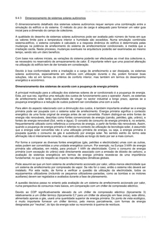 SOLAR TÉRMICO - MANUAL SOBRE TECNOLOGIAS, PROJECTO E INSTALAÇÃO
ARREFECIMENTO SOLAR 9.19
9.4.3 Dimensionamento de sistemas solares autónomos
O dimensionamento detalhado dos sistemas solares autónomos requer sempre uma combinação entre a
simulação do edifício e do sistema. O método do pico de carga é adequado para fornecer um valor guia
inicial para a dimensão do campo de colectores.
A qualidade do desenho de sistemas solares autónomos pode ser avaliada pelo número de horas em que
os valores limite para a temperatura interior e humidade são excedidos. Numa simulação combinada
sistema-edifício, o sistema completo é calculado e a resposta dinâmica do edifício é determinada pelas
mudanças na potência de arrefecimento do sistema de arrefecimento/ar condicionado, à medida que a
irradiação oscila. Neste processo, mudanças eventuais na arquitectura poderão ser examinadas ao mesmo
tempo, sendo isto um claro benefício.
Com base nos valores iniciais, as variações do sistema poderão ser efectuadas ao nível dos colectores e,
se necessário no reservatório de armazenamento de calor. É importante referir que uma possível alteração
na utilização do edifício tem de der tomada em consideração.
Devido à boa conformidade entre a irradiação e a carga de arrefecimento a ser dissipada, os sistemas
solares autónomos, especialmente em edifícios com utilização durante o dia, podem fornecer boas
soluções, não só em termos de critérios de conforto interior, mas também em termos do desempenho
energético e económico.
Dimensionamento dos sistemas de acordo com a poupança de energia primária
A principal motivação para a utilização dos sistemas solares de ar condicionado é a poupança de energia.
Esta, por sua vez, significa uma redução dos custos de funcionamento para o operador. Assim, os sistemas
de arrefecimento solar terão oportunidade de vingar no sector industrial a longo prazo, apenas se a
poupança energética e a redução de custos puderem ser conciliadas uma com a outra.
Para além do aspecto relacionado com a diminuição dos custos, é também importante analisar se a energia
primária pode ser poupada com o sistema solar de arrefecimento. Energia primária significa o conteúdo
energético de uma fonte original de energia antes de ser convertida. Podem distinguir-se entre fontes de
energia não renováveis, descritas como fontes convencionais de energia (carvão, petróleo, gás, urânio), e
fontes de energia renovável (Sol, vento e água). O conceito de consumo de energia primária é, no entanto,
frequentemente utilizado como referência a consumos de energia, a partir de fontes não renováveis. Assim,
quando a poupança de energia primária é referida no contexto da utilização da tecnologia solar, é assumido
que a energia solar convertida não é uma utilização primária de energia, ou seja, a energia primária é
poupada quando o consumo de gás é substituído por energia solar. No sentido estrito do termo esta
afirmação não é inteiramente correcta, mas será utilizada ao longo do texto por ser a mais comum.
Por forma a comparar as diversas fontes energéticas (gás, petróleo e electricidade) umas com as outras,
estas podem ser convertidas a uma unidade energética comum. Por exemplo, na Europa 3 kWh de energia
primária são utilizadas, em média, para produzir 1 kWh de electricidade. Como o consumo de energia
primária (com excepção do urânio) está directamente associado com a emissão de dióxido de carbono, a
avaliação de sistemas energéticos em termos de energia primária reveste-se de uma importância
fundamental, no que diz respeito ao impacte nas alterações climáticas globais.
Pode assumir-se que um bom sistema de arrefecimento accionado por calor, utiliza menos electricidade que
um sistema de arrefecimento por compressão de vapor. Se não for o caso, então o sistema não deverá ser
instalado. Por esta razão, de forma a verificar a questão da utilização da electricidade, todos os
equipamentos utilizadores (incluindo os pequenos utilizadores–parasitas, como as bombas e os motores
auxiliares) devem ser registados e avaliados durante a fase de planeamento.
A questão decisiva passa no entanto pela avaliação de um sistema de arrefecimento accionado por calor,
numa perspectiva de consumos mais baixos, em comparação com um chiller de compressão eléctrico.
Devido ao COP significativamente elevado de um chiller de compressão eléctrico (tipicamente 3)
relativamente a um chiller térmico (tipicamente 0,7 para um chiller de absorção em fase única), este último,
alimentado apenas a gás, usará uma quantidade superior de energia primária. Do ponto de vista ecológico,
é muito importante fornecer um chiller térmico, pelo menos parcialmente, com formas de energia
designadas por “neutras”, do tipo da energia solar ou recorrendo à queima de resíduos.
 