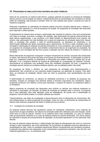 SOLAR TÉRMICO - MANUAL SOBRE TECNOLOGIAS, PROJECTO E INSTALAÇÃO
PROGRAMAS DE SIMULAÇÃO PARA SISTEMAS SOLARES TÉRMICOS 10.1
10 PROGRAMAS DE SIMULAÇÃO PARA SISTEMAS SOLARES TÉRMICOS
Antes de ser construído um sistema solar térmico, qualquer gabinete de projecto ou empresa de instalação
efectua primeiro uma simulação do sistema. Independentemente da apresentação dos resultados ao cliente
(efeito de marketing), este processo é também cada vez mais utilizado para apoiar o projecto por meio do
respectivo programa.
Potenciais investidores ou operadores de sistemas solares procuram soluções óptimas para o sistema, o
rendimento solar esperado e o nível de poupança de energia. Os programas de simulação são essenciais
para responder a estas questões.
O planeamento do sistema deve envolver a optimização das variáveis do sistema e dos seus componentes
com base na energia, economia e ecologia. No passado, esta optimização era apenas possível tendo por
base valores experimentais, o que conduzia a um efeito limitado no desenvolvimento dum projecto. No
entanto, esta optimização fica mais facilitada com a ajuda de programas de simulação disponíveis. Apesar
disto, a simulação não substitui o draft do dimensionamento, na estimativa do rendimento e na
determinação detalhada dos dados necessários para o planeamento. De forma a obter resultados reais na
simulação e optimização de sistemas de grandes dimensões ou muito complexos, não é apenas necessário
um programa de simulação potente, mas também conhecimento técnico de engenharia do projectista. Os
resultados de uma simulação são tão bons quanto a selecção real dos valores de entrada e o método de
simulação.
Muitos fabricantes de programas começaram a integrar mecanismos de controlo, enquanto são introduzidos
os dados. Isto torna-se útil quando são feitos erros graves de dimensionamento. A optimização só pode ter
lugar se o projectista conhecer os parâmetros ou dimensões que podem melhorar o sistema que vai ser
planeado, e se o programa oferecer as funções de optimização ou comparações de variáveis. Contudo,
recomenda-se ao projectista uma avaliação crítica dos resultados simulados. No final, o programa de
simulação assume sempre as condições sintéticas óptimas, que na realidade podem não existir.
As poupanças de tempo e dinheiro, ao usar programas de simulação para dimensionamento e
planeamento, têm conduzido ao uso crescente destes programas nos gabinetes de projecto. Para além
disso, as empresas de instalação utilizam cada vez mais os programas, para apresentações aos seus
clientes.
A determinação do rendimento, os cálculos de viabilidade económica e os detalhes da poupança nas
emissões, mostram as vantagens dos sistemas solares e fornecem argumentos aos vendedores. Alguns
programas combinam num relatório, pronto para impressão, o projecto do sistema, os respectivos dados e
os resultados.
Alguns programas de simulação são adequados para verificar os cálculos dos sistemas existentes ao
permitirem a importação, por exemplo, de dados de medições de radiação solar e consumo. O programa
que é mais adequado, para cada aplicação, pode ser estabelecido, de acordo com a classificação do
programa, mas em última análise, é o próprio utilizador que escolhe.
Tradicionalmente, nas áreas de investigação e desenvolvimento entre os fabricantes de componentes, têm
sido indispensáveis os vários programas de simulação. Cada vez mais, os fabricantes de componentes do
sistema solar oferecem programas são feitos à medida dos seus produtos.
10.1 Avaliação dos resultados de simulação
Os sistemas solares térmicos são geralmente usados em habitações unifamiliares, como sistemas de
aquecimento de água doméstica. Os cálculos de simulação estão bem calibrados para esta situação, sendo
muito raros os erros de cálculo. Contudo, se os sistemas forem mais complicados, p.e. para um sistema
solar de aquecimento ambiente ou no caso de sistemas solares de maiores dimensões, com vários campos
de colectores e tanques de armazenamento de regulação, as previsões apresentam um erro associado mais
elevado.
No caso de sistemas solares térmicos, a determinação das bases de planeamento tais como os consumos
de água e calor necessários, são muito importantes. Se se acharem na realidade consumos alternativos ou
necessidades de calor, então os resultados operacionais diferem inevitavelmente dos resultados simulados.
A selecção dos sistemas mais adequados e dos componentes é igualmente importante, mas não tem uma
influência significativa, p.e., no rendimento solar.
 