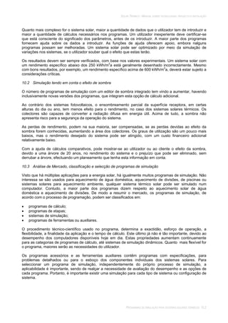 SOLAR TÉRMICO - MANUAL SOBRE TECNOLOGIAS, PROJECTO E INSTALAÇÃO
PROGRAMAS DE SIMULAÇÃO PARA SISTEMAS SOLARES TÉRMICOS 10.2
Quanto mais complexo for o sistema solar, maior a quantidade de dados que o utilizador tem de introduzir e
maior a quantidade de cálculos necessários nos programas. Um utilizador inexperiente deve certificar-se
que está consciente do significado dos parâmetros, antes de os introduzir. A maior parte dos programas
fornecem ajuda sobre os dados a introduzir. As funções de ajuda oferecem apoio, embora nalguns
programas possam ser melhoradas. Um sistema solar pode ser optimizado por meio da simulação de
variações nos sistemas, se o utilizador souber qual o efeito que estas terão.
Os resultados devem ser sempre verificados, com base nos valores experimentais. Um sistema solar com
um rendimento específico abaixo dos 250 kWh/m2
a está geralmente desenhado incorrectamente. Mesmo
com bons resultados, por exemplo, um rendimento específico acima de 600 kWh/m2
a, deverá estar sujeito a
considerações críticas.
10.2 Simulação tendo em conta o efeito de sombra
O número de programas de simulação com um editor de sombra integrado tem vindo a aumentar, havendo
inclusivamente novas versões dos programas, que integram esta opção de cálculo adicional.
Ao contrário dos sistemas fotovoltaicos, o ensombreamento parcial da superfície receptora, em certas
alturas do dia ou ano, tem menos efeito para o rendimento, no caso dos sistemas solares térmicos. Os
colectores são capazes de converter a radiação difusa em energia útil. Acima de tudo, a sombra não
apresenta risco para a segurança da operação do sistema.
As perdas de rendimento, podem na sua maioria, ser compensadas, se as perdas devidas ao efeito da
sombra forem conhecidas, aumentando a área dos colectores. Os graus de utilização são um pouco mais
baixos, mas o rendimento desejado do sistema pode ser atingido, com um custo financeiro adicional
relativamente baixo.
Com a ajuda de cálculos comparativos, pode mostrar-se ao utilizador ou ao cliente o efeito da sombra,
devido a uma árvore de 20 anos, no rendimento do sistema e o prejuízo que pode ser eliminado, sem
derrubar a árvore, efectuando um planeamento que tenha esta informação em conta.
10.3 Análise de Mercado, classificação e selecção de programas de simulação
Visto que há múltiplas aplicações para a energia solar, há igualmente muitos programas de simulação. Não
interessa se são usados para aquecimento de água doméstica, aquecimento de divisões, de piscinas ou
sistemas solares para aquecimento ambiente, qualquer sistema térmico solar pode ser simulado num
computador. Contudo, a maior parte dos programas dizem respeito ao aquecimento solar de água
doméstica e aquecimento de divisões. De modo a resumir o mercado, os programas de simulação, de
acordo com o processo de programação, podem ser classificados em:
programas de cálculo;
programas de etapas;
sistemas de simulação;
programas de ferramentas ou auxiliares.
O procedimento técnico-científico usado no programa, determina a exactidão, esforço de operação, a
flexibilidade, a finalidade da aplicação e o tempo de cálculo. Este último já não é tão importante, devido ao
desempenho dos computadores disponíveis hoje em dia. Estas propriedades aumentam continuamente
para as categorias de programas de cálculo, até sistemas de simulação dinâmicos. Quanto mais flexível for
o programa, maiores serão as necessidades do utilizador.
Os programas acessórios e as ferramentas auxiliares contêm programas com especificações, para
problemas detalhados ou para o esboço dos componentes individuais dos sistemas solares. Para
seleccionar um programa de simulação, independentemente do próprio processo de simulação, a
aplicabilidade é importante, sendo de realçar a necessidade de avaliação do desempenho e as opções de
cada programa. Portanto, é importante existir uma simulação para cada tipo de sistema ou configuração de
sistema.
 