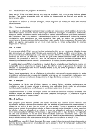 SOLAR TÉRMICO - MANUAL SOBRE TECNOLOGIAS, PROJECTO E INSTALAÇÃO
PROGRAMAS DE SIMULAÇÃO PARA SISTEMAS SOLARES TÉRMICOS 10.3
10.4 Breve descrição dos programas de simulação
Nesta secção faz-se uma selecção dos programas de simulação mais comuns para sistemas solares
térmicos. Para muitos programas pode ser pedida ou descarregada via Internet uma versão de
demonstração grátis.
Com base nas extensas e variáveis aplicações, certos programas de análise por etapas são descritos
detalhadamente.
10.4.1 Programas de cálculo
Os programas de cálculo são programas simples, baseados em processos de cálculo estáticos. Geralmente,
são incluídos apenas os valores médios mensais para diferentes localizações. Com base no alinhamento,
no tipo de colector, no tamanho da área da superfície do colector e no consumo de água quente, determina-
se o rendimento para todo o sistema. Obtêm-se resultados rápidos, especialmente na área de sistemas
normalizados, para aquecimento de água doméstica. Não pode no entanto ser considerado o
comportamento do sistema sob condições específicas e para escalas de tempo pequenas. Por outro lado,
podem ser apenas reproduzidas, de um modo muito restrito, as várias configurações de sistemas
disponíveis no mercado.
10.4.1.1 f-Chart
O programa de cálculo f-Chart, bem conhecido e bastante difundido, tem um interface de utilizador simples
para dimensionar um sistema solar térmico para aquecimento de água sanitária com um tanque de
armazenamento solar. Está disponível para o Sistema operativo Windows na versão 7.0. O input de dados é
efectuado por meio de um formulário. A função de ajuda inclui também conselhos sobre os limites e
dimensão dos parâmetros a introduzir. Cerca de 100 registos de dados atmosféricos europeus estão
integrados no programa (médias mensais), juntamente com 98 registos de dados sobre colectores.
A exactidão do processo f-Chart, respeitante ao resultado de uma simulação anual é suficiente, mesmo em
comparação com os programas de etapas. O grau de cobertura solar, as poupanças de energia e de
emissão são apresentados como médias mensais durante o ano, na forma de gráficos ou tabelas num
relatório de três páginas.
Devido à sua apresentação clara e à facilidade de utilização é recomendado para consultores do sector
energético e profissionais de empresas de instalação, uma vez que tais pessoas lidam muitas vezes com
pedidos para sistemas normalizados, de aquecimento de água doméstica num ou dois lares familiares.
10.4.1.2 Energizer
Este programa de cálculo para Windows, baseado no sistema f-Chart, actualiza constantemente os
resultados no caso de novas entradas e alterações dos parâmetros. Deste modo, as optimizações
individuais podem rapidamente ser efectuadas de acordo com cada critério de entrada.
Complementarmente ao f-Chart, o Energizer permite um cálculo de viabilidade económica e também uma
simulação simples dos sistemas de energia adicionais. (Máquinas de cogeração, FV ,sistemas de biogás e
sistemas de aquecimento convencionais).
10.4.1.3 Luftikuss
Este programa para Windows permite uma rápida simulação dos sistemas solares térmicos para
aquecimento ambiente, servindo principalmente para pré desenhar e para dimensionar esses sistemas. O
modelo de um edifício é feito com um modelo de zona simples. Durante a entrada de dados pode
seleccionar-se o modo de operação do colector (ar fresco, misturado ou de circulação), o caudal específico
do colector, a taxa de alteração do ar exterior, o tempo de utilização do sistema de ventilação e a
temperatura desejada na habitação. Uma unidade de aquecimento solar de água doméstica e recuperação
de calor pode igualmente ser tida em conta. Como resultado, obtém-se o rendimento solar, o grau de
cobertura (ou a área de superfície do colector, se o grau de cobertura é pré introduzido) a necessidade de
energia anual do edifício para aquecimento e ventilação, bem como poupanças de energia e CO2.
Desde 2001 que a versão 2.0 está disponível. Com esta versão, independentemente dos colectores de ar
da firma Grammer, são possíveis simulações com outros colectores de ar. O interface com o utilizador foi
também melhorado.
 