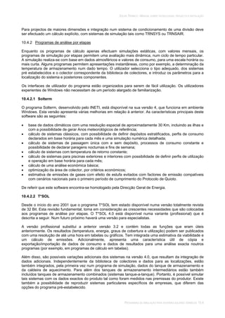 SOLAR TÉRMICO - MANUAL SOBRE TECNOLOGIAS, PROJECTO E INSTALAÇÃO
PROGRAMAS DE SIMULAÇÃO PARA SISTEMAS SOLARES TÉRMICOS 10.4
Para projectos de maiores dimensões e integração num sistema de condicionamento de uma divisão deve
ser efectuado um cálculo explícito, com sistemas de simulação tais como TRNSYS ou TRNSAIR.
10.4.2 Programas de análise por etapas
Enquanto os programas de cálculo apenas efectuam simulações estáticas, com valores mensais, os
programas de simulação por etapas permitem uma avaliação mais dinâmica, num ciclo de tempo particular.
A simulação realiza-se com base em dados atmosféricos e valores de consumo, para uma escala horária ou
mais curta. Alguns programas permitem apresentações instantâneas, como por exemplo, a determinação da
temperatura de armazenamento num dado tempo. O utilizador selecciona o tipo adequado, dos sistemas
pré estabelecidos e o colector correspondente da biblioteca de colectores, e introduz os parâmetros para a
localização do sistema e posteriores componentes.
Os interfaces de utilizador do programa estão organizados para serem de fácil utilização. Os utilizadores
experientes de Windows não necessitam de um período alargado de familiarização.
10.4.2.1 Solterm
O programa Solterm, desenvolvido pelo INETI, está disponível na sua versão 4, que funciona em ambiente
Windows. Esta versão apresenta várias melhorias em relação à anterior. As características principais deste
software são as seguintes:
base de dados climáticos com uma resolução espacial de aproximadamente 30 Km, incluindo as ilhas e
com a possibilidade de gerar Anos meteorológicos de referência;
cálculo de sistemas clássicos, com possibilidade de definir depósitos estratificados, perfis de consumo
declarados em base horária para cada mês e uma simulação numérica detalhada;
cálculo de sistemas de passagem única com e sem depósito, processos de consumo constante e
possibilidade de declarar paragens nocturnas e fins de semana;
cálculo de sistemas com temperatura de retorno constante;
cálculo de sistemas para piscinas exteriores e interiores com possibilidade de definir perfis de utilização
e operação em base horária para cada mês;
cálculo de uma análise económica básica;
optimização da área de colector, por critérios económicos;
estimativa de emissões de gases com efeito de estufa evitados com factores de emissão compatíveis
com cenários nacionais para o primeiro período de cumprimento do Protocolo de Quioto.
De referir que este software encontra-se homologado pela Direcção Geral de Energia.
10.4.2.2 T*SOL
Desde o início do ano 2001 que o programa T*SOL tem estado disponível numa versão totalmente revista
de 32 Bit. Esta revisão fundamental, toma em consideração as crescentes necessidades que são colocadas
aos programas de análise por etapas. O T*SOL 4.0 está disponível numa variante (profissional) que é
descrita a seguir. Num futuro próximo haverá uma versão para especialistas.
A versão profissional substitui a anterior versão 3.2 e contém todas as funções que eram úteis
anteriormente. Os resultados (temperatura, energia, graus de cobertura e utilização) podem ser publicados
com uma resolução de até uma hora em tabelas ou gráficos. Tem integrada uma estimativa da viabilidade e
um cálculo de emissões. Adicionalmente, apresenta uma característica útil de cópia e
exportação/importação de dados de consumo e dados de resultados para uma análise exacta noutros
programas (por exemplo, em programas de cálculo em tabelas).
Além disso, são possíveis variações adicionais dos sistemas na versão 4.0, que resultam da integração de
dados adicionais. Independentemente da biblioteca de colectores e dados para as localizações, estão
também integrados, pela primeira vez num programa de simulação, dados do tanque de armazenamento e
da caldeira de aquecimento. Para além dos tanques de armazenamento intermediários estão também
incluídos tanques de armazenamento combinados (sistemas tanque-a-tanque). Portanto, é possível simular
tais sistemas com os dados exactos do produto tal como foram medidos nas premissas do produtor. Existe
também a possibilidade de reproduzir sistemas particulares específicos de empresas, que diferem das
opções do programa pré-estabelecido.
 