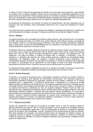 SOLAR TÉRMICO - MANUAL SOBRE TECNOLOGIAS, PROJECTO E INSTALAÇÃO
PROGRAMAS DE SIMULAÇÃO PARA SISTEMAS SOLARES TÉRMICOS 10.6
A versão 3.3 inclui o cálculo das poupanças de emissão, que como para outros programas, pode também
ser emitido como um balanço ecológico. Neste caso as poupanças são consideradas respeitando os oito
gases estufa mais importantes. Estas poupanças podem ser inseridas no estudo da viabilidade económica
para que a optimização do custo possa ser efectuada rápida e simplesmente. Dados específicos dos países,
tais como os preços da energia, taxas de juros, etc, podem ser alterados separadamente.
As sequências de temperatura, por exemplo no tanque de armazenamento, não são visualizadas quer no
programa, quer nos resultados. Outra desvantagem relaciona-se com o output dos resultados em valores
mensais.
Os grupos alvo para o programa são as empresas de instalação, e gabinetes de engenharia e projecto bem
como instituições de formação e educação. O programa pode obter-se em Alemão, Inglês e Francês.
10.4.2.4 GetSolar
O programa GetSolar para a simulação dos sistemas solares térmicos, bem conhecido como um programa
do DOS, está disponível desde o ano 2000 numa versão Windows. Este software permite a simulação de
seis variáveis, incluindo um sistema de tanque combinado. Para além dos dados atmosféricos existentes
para os vários locais, os dados do METEONORM podem ser importados. Uma função “time loop” permite a
análise detalhada do sistema em momentos críticos.
O GetSolar realiza uma simulação rápida dos sistemas de colectores solares, podendo ser calculado o calor
em excesso, para o suporte do aquecimento solar de divisões. Entre outras coisas, contém uma base de
dados com mais de 150 registos de dados atmosféricos (médias mensais), uma biblioteca com 120
colectores e um editor de sombra. O cálculo da fracção solar, a insolação, o rendimento, o grau de
cobertura e a utilização são possíveis em várias escalas temporais, podendo ser visualizados valores
instantâneos. Os resultados podem ser copiados e depois processados noutros programas. Tem
características especiais de desenho do reservatório de expansão, o cálculo da temperatura de estagnação
do colector, a consideração de um alinhamento de eixo simples ou duplo e as várias inclinações dos
absorsores dos tubos de vácuo. O perfil de consumo pode ser definido para um dia padrão.
O programa não pode realizar a viabilidade económica e os cálculos de emissão. Contudo por causa do seu
preço atractivo e respectivos resultados de simulação, este software deve ser tido em conta.
10.4.2.5 Gombis (Praxosol)
O Gombis é um pacote de programas para a optimização completa de sistemas de energia. Permite a
comparação de estruturas para sistemas de fornecimento convencionais, com diferentes sistemas de
fornecimento alternativos (máquinas de cogeração, sistemas térmicos solares e sistemas FV). A energia
necessária para o aquecimento, o processo de aquecimento, a refrigeração e o consumo de energia
eléctrica podem ser definidos numa escala horária. Um programa suplementar, permite a simulação de uma
construção dinâmica. Os resultados são publicados com valores anuais, mensais ou diários. A simulação de
um sistema solar térmico é efectuada por meio do programa integrado Praxosol. Pode ser feita uma
selecção de cinco configurações de sistemas solares, três para aquecimento de água doméstica e dois para
aquecimento ambiente. Contudo, o Praxosol não pode fornecer valores instantâneos. Por outro lado é
possível definir as propriedades do tanque de armazenamento e as características do fluído de transferência
térmica. Também é possível introduzir parâmetros de controlo muito compreensivos. Para a rede de
tubagem está disponível um ficheiro com diferentes materiais de isolamento, po forma a poder calcular-se,
por exemplo, as perdas exactas para o sistema de circulação.
10.4.3 Sistemas de simulação
Quando são alcançados os limites de um programa de etapas como no caso de sistemas solares de
grandes dimensões com mais de 100 m2
, torna-se necessário o uso de sistemas de simulação dinâmica.
Por causa da sua flexibilidade, quase todo o tipo de configurações do sistema e condições de operação
podem ser simulados. Esta versatilidade, contudo, necessita de bons conhecimentos por parte do utilizador.
Para estes sistemas de simulação é de esperar bastante tempo de adaptação do utilizador (meses). Os
programas permitem a solução de equações diferenciais relevantes, contendo um modelo de construção
multizonal e podem ser utilizados nos casos de relações complexas entre aquecimento, ventilação activa e
passiva ou arrefecimento.
 