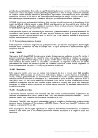 SOLAR TÉRMICO - MANUAL SOBRE TECNOLOGIAS, PROJECTO E INSTALAÇÃO
PROGRAMAS DE SIMULAÇÃO PARA SISTEMAS SOLARES TÉRMICOS 10.8
por objectos, para descrição de modelos e experiências computacionais, bem como todos os componentes
necessárias para as simulações. As aplicações são principalmente na área da energia e estendem-se desde
os sistemas solares térmicos, fotovoltaico, tecnologia de aquecimento e ar condicionado, redes hidráulicas
por meio de simulação de um edifício, até à tecnologia de uma estação de energia. O ponto forte do SMILE
está na sua capacidade de combinar todas estas aplicações, por meio de uma análise integrada.
O SMILE tem provado as suas capacidades na área científica, em vários projectos de investigação. Esta
origem científica é evidente quando se usa o SMILE, estando assim a ser desenvolvida uma interface de
utilização gráfica que é adequada a utilizadores ocasionais. Como atractivo adicional este programa pode
ser obtido de forma gratuita, para uso não comercial.
Para aplicações especiais, tal como simulações de edifícios, já existem interfaces gráficas e ferramentas de
visualização. Num projecto de pesquisa em curso, tem sido realizada no SMILE a ligação do software de
arquitectura de CAD à simulação térmica de um edifício, por forma a efectuar análises de energia para
edifícios geometricamente complexos.
10.4.4 Ferramentas e programas de ajuda
Estão disponíveis numerosos programas de ajuda (ferramentas) que tal como os programas de simulação
fornecem ajuda suplementar na área da energia solar. A seguir descrevem-se detalhadamente alguns
programas de ajuda.
10.4.4.1 SUNDI
O programa do Windows SUNDI é um programa simples de operar para a análise de sombra. No monitor é
possível representar diagramas da trajectória solar, para qualquer localização e introduzir as sombras,
sendo capaz de determinar os tempos para os quais a sombra ocorre. Além disso, as perdas de radiação
como resultado da sombra podem ser calculadas e visualizadas. O programa SUNDI pode ser obtido
gratuitamente na Internet. Os resultados podem ser facilmente copiados e usados noutros programas, tal
como os programas de simulação FV ou simulações térmicas de edifícios.
10.4.4.2 Meteonorm
Este programa contém uma base de dados meteorológicos de todo o mundo (com 626 estações
atmosféricas e 359 cidades) e um simulador de meteorologia. Calcula os valores horários de insolação e
insere a radiação global horizontal e a temperatura de cada local no mundo. Complementarmente, dados
climáticos adicionais tais como a humidade do ar, a temperatura do ponto de orvalho, a pressão de ar, a
direcção do vento e a velocidade podem ser visualizadas como valores horários. O Meteonorm contém
diagramas da trajectória solar em todo o mundo e pode converter a radiação solar global para superfícies
inclinadas. Um editor de sombra permite ter em conta a sombra horizontal. Os resultados podem ser lidos
em vários programas.
10.4.4.3 Outras ferramentas
A ferramenta adicional específica para empresas, CAS 200, permite o dimensionamento e optimização de
unidades de transferência de calor a partir de Alfa Laval, com princípios funcionais diferentes. O SWEP
oferece o mesmo, para o desenho de unidades de transferência de calor.
O programa TubeCalc, pode ser usado para calcular a perda de pressão no circuito solar e também noutras
partes do sistema de tubagem. É fornecido com o CDROM “Dados e Factos” pelo Swiss SPF Institute e está
integrado no programa Polysun 3.3.
Entre os programas de simulação específicos das empresas de sistemas solares térmicos, o SunOptimo
salienta-se dos outros com o seu interface profissional, relatório de projecto e a função de cópia dos
resultados.
 