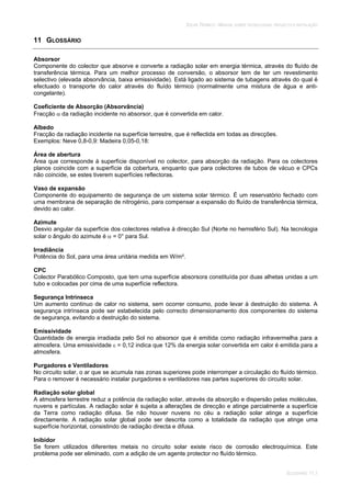SOLAR TÉRMICO - MANUAL SOBRE TECNOLOGIAS, PROJECTO E INSTALAÇÃO
GLOSSÁRIO 11.1
11 GLOSSÁRIO
Absorsor
Componente do colector que absorve e converte a radiação solar em energia térmica, através do fluído de
transferência térmica. Para um melhor processo de conversão, o absorsor tem de ter um revestimento
selectivo (elevada absorvância, baixa emissividade). Está ligado ao sistema de tubagens através do qual é
efectuado o transporte do calor através do fluído térmico (normalmente uma mistura de água e anti-
congelante).
Coeficiente de Absorção (Absorvância)
Fracção da radiação incidente no absorsor, que é convertida em calor.
Albedo
Fracção da radiação incidente na superfície terrestre, que é reflectida em todas as direcções.
Exemplos: Neve 0,8-0,9: Madeira 0,05-0,18:
Área de abertura
Área que corresponde à superfície disponível no colector, para absorção da radiação. Para os colectores
planos coincide com a superfície da cobertura, enquanto que para colectores de tubos de vácuo e CPCs
não coincide, se estes tiverem superfícies reflectoras.
Vaso de expansão
Componente do equipamento de segurança de um sistema solar térmico. É um reservatório fechado com
uma membrana de separação de nitrogénio, para compensar a expansão do fluído de transferência térmica,
devido ao calor.
Azimute
Desvio angular da superfície dos colectores relativa à direcção Sul (Norte no hemisfério Sul). Na tecnologia
solar o ângulo do azimute é = 0° para Sul.
Irradiância
Potência do Sol, para uma área unitária medida em W/m².
CPC
Colector Parabólico Composto, que tem uma superfície absorsora constituída por duas alhetas unidas a um
tubo e colocadas por cima de uma superfície reflectora.
Segurança Intrínseca
Um aumento continuo de calor no sistema, sem ocorrer consumo, pode levar à destruição do sistema. A
segurança intrínseca pode ser estabelecida pelo correcto dimensionamento dos componentes do sistema
de segurança, evitando a destruição do sistema.
Emissividade
Quantidade de energia irradiada pelo Sol no absorsor que é emitida como radiação infravermelha para a
atmosfera. Uma emissividade = 0,12 indica que 12% da energia solar convertida em calor é emitida para a
atmosfera.
Purgadores e Ventiladores
No circuito solar, o ar que se acumula nas zonas superiores pode interromper a circulação do fluído térmico.
Para o remover é necessário instalar purgadores e ventiladores nas partes superiores do circuito solar.
Radiação solar global
A atmosfera terrestre reduz a potência da radiação solar, através da absorção e dispersão pelas moléculas,
nuvens e partículas. A radiação solar é sujeita a alterações de direcção e atinge parcialmente a superfície
da Terra como radiação difusa. Se não houver nuvens no céu a radiação solar atinge a superfície
directamente. A radiação solar global pode ser descrita como a totalidade da radiação que atinge uma
superfície horizontal, consistindo de radiação directa e difusa.
Inibidor
Se forem utilizados diferentes metais no circuito solar existe risco de corrosão electroquímica. Este
problema pode ser eliminado, com a adição de um agente protector no fluído térmico.
 