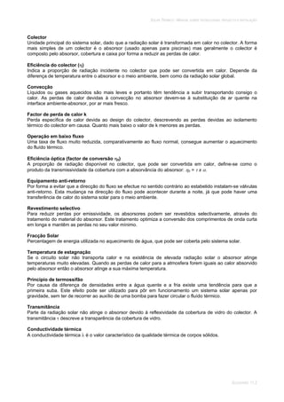 SOLAR TÉRMICO - MANUAL SOBRE TECNOLOGIAS, PROJECTO E INSTALAÇÃO
GLOSSÁRIO 11.2
Colector
Unidade principal do sistema solar, dado que a radiação solar é transformada em calor no colector. A forma
mais simples de um colector é o absorsor (usado apenas para piscinas) mas geralmente o colector é
composto pelo absorsor, cobertura e caixa por forma a reduzir as perdas de calor.
Eficiência do colector ( )
Indica a proporção de radiação incidente no colector que pode ser convertida em calor. Depende da
diferença de temperatura entre o absorsor e o meio ambiente, bem como da radiação solar global.
Convecção
Líquidos ou gases aquecidos são mais leves e portanto têm tendência a subir transportando consigo o
calor. As perdas de calor devidas à convecção no absorsor devem-se à substituição de ar quente na
interface ambiente-absorsor, por ar mais fresco.
Factor de perda de calor k
Perda específica de calor devida ao design do colector, descrevendo as perdas devidas ao isolamento
térmico do colector em causa. Quanto mais baixo o valor de k menores as perdas.
Operação em baixo fluxo
Uma taxa de fluxo muito reduzida, comparativamente ao fluxo normal, consegue aumentar o aquecimento
do fluído térmico.
Eficiência óptica (factor de conversão 0)
A proporção de radiação disponível no colector, que pode ser convertida em calor, define-se como o
produto da transmissividade da cobertura com a absorvância do absorsor: 0 = x .
Equipamento anti-retorno
Por forma a evitar que a direcção do fluxo se efectue no sentido contrário ao estabelido instalam-se válvulas
anti-retorno. Esta mudança na direcção do fluxo pode acontecer durante a noite, já que pode haver uma
transferência de calor do sistema solar para o meio ambiente.
Revestimento selectivo
Para reduzir perdas por emissividade, os absorsores podem ser revestidos selectivamente, através do
tratamento do material do absorsor. Este tratamento optimiza a conversão dos comprimentos de onda curta
em longa e mantêm as perdas no seu valor mínimo.
Fracção Solar
Percentagem de energia utilizada no aquecimento de água, que pode ser coberta pelo sistema solar.
Temperatura de estagnação
Se o circuito solar não transporta calor e na existência de elevada radiação solar o absorsor atinge
temperaturas muito elevadas. Quando as perdas de calor para a atmosfera forem iguais ao calor absorvido
pelo absorsor então o absorsor atinge a sua máxima temperatura.
Princípio de termossifão
Por causa da diferença de densidades entre a água quente e a fria existe uma tendência para que a
primeira suba. Este efeito pode ser utilizado para pôr em funcionamento um sistema solar apenas por
gravidade, sem ter de recorrer ao auxílio de uma bomba para fazer circular o fluído térmico.
Transmitância
Parte da radiação solar não atinge o absorsor devido à reflexividade da cobertura de vidro do colector. A
transmitância descreve a transparência da cobertura de vidro.
Conductividade térmica
A conductividade térmica é o valor característico da qualidade térmica de corpos sólidos.
 